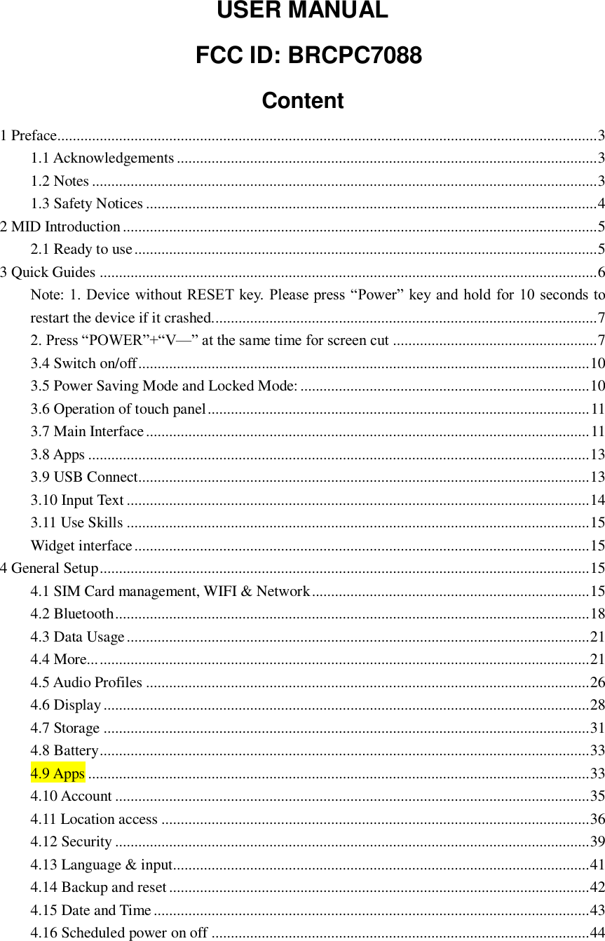  USER MANUAL   FCC ID: BRCPC7088 Content 1 Preface............................................................................................................................................ 3 1.1 Acknowledgements ............................................................................................................. 3 1.2 Notes ................................................................................................................................... 3 1.3 Safety Notices ..................................................................................................................... 4 2 MID Introduction ........................................................................................................................... 5 2.1 Ready to use ........................................................................................................................ 5 3 Quick Guides ................................................................................................................................. 6 Note: 1. Device without RESET  key. Please press “Power” key and hold for 10 seconds to restart the device if it crashed.................................................................................................... 7 2. Press “POWER”+“V—” at the same time for screen cut ..................................................... 7 3.4 Switch on/off ..................................................................................................................... 10 3.5 Power Saving Mode and Locked Mode: ........................................................................... 10 3.6 Operation of touch panel ................................................................................................... 11 3.7 Main Interface ................................................................................................................... 11 3.8 Apps .................................................................................................................................. 13 3.9 USB Connect..................................................................................................................... 13 3.10 Input Text ........................................................................................................................ 14 3.11 Use Skills ........................................................................................................................ 15 Widget interface ...................................................................................................................... 15 4 General Setup ............................................................................................................................... 15 4.1 SIM Card management, WIFI &amp; Network ........................................................................ 15 4.2 Bluetooth ........................................................................................................................... 18 4.3 Data Usage ........................................................................................................................ 21 4.4 More... ............................................................................................................................... 21 4.5 Audio Profiles ................................................................................................................... 26 4.6 Display .............................................................................................................................. 28 4.7 Storage .............................................................................................................................. 31 4.8 Battery ............................................................................................................................... 33 4.9 Apps .................................................................................................................................. 33 4.10 Account ........................................................................................................................... 35 4.11 Location access ............................................................................................................... 36 4.12 Security ........................................................................................................................... 39 4.13 Language &amp; input............................................................................................................ 41 4.14 Backup and reset ............................................................................................................. 42 4.15 Date and Time ................................................................................................................. 43 4.16 Scheduled power on off .................................................................................................. 44 