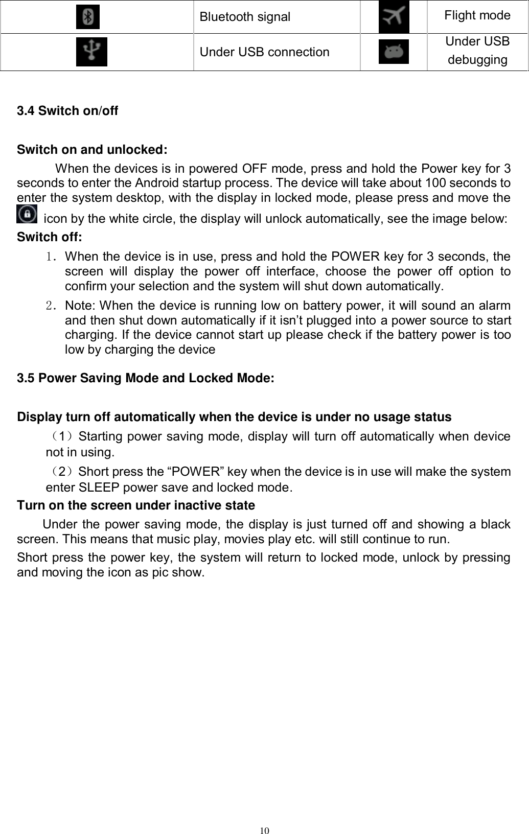      10  Bluetooth signal    Flight mode  Under USB connection  Under USB debugging  3.4 Switch on/off Switch on and unlocked: When the devices is in powered OFF mode, press and hold the Power key for 3 seconds to enter the Android startup process. The device will take about 100 seconds to enter the system desktop, with the display in locked mode, please press and move the   icon by the white circle, the display will unlock automatically, see the image below: Switch off:   1．When the device is in use, press and hold the POWER key for 3 seconds, the screen  will  display  the  power  off  interface,  choose  the  power  off  option  to confirm your selection and the system will shut down automatically. 2．Note: When the device is running low on battery power, it will sound an alarm and then shut down automatically if it isn’t plugged into a power source to start charging. If the device cannot start up please check if the battery power is too low by charging the device 3.5 Power Saving Mode and Locked Mode: Display turn off automatically when the device is under no usage status （1）Starting power saving mode, display will turn off automatically when device not in using.   （2）Short press the “POWER” key when the device is in use will make the system enter SLEEP power save and locked mode. Turn on the screen under inactive state Under the power saving mode, the display is just turned off and showing a black screen. This means that music play, movies play etc. will still continue to run. Short press the power key, the system will return to locked mode, unlock by pressing and moving the icon as pic show.   