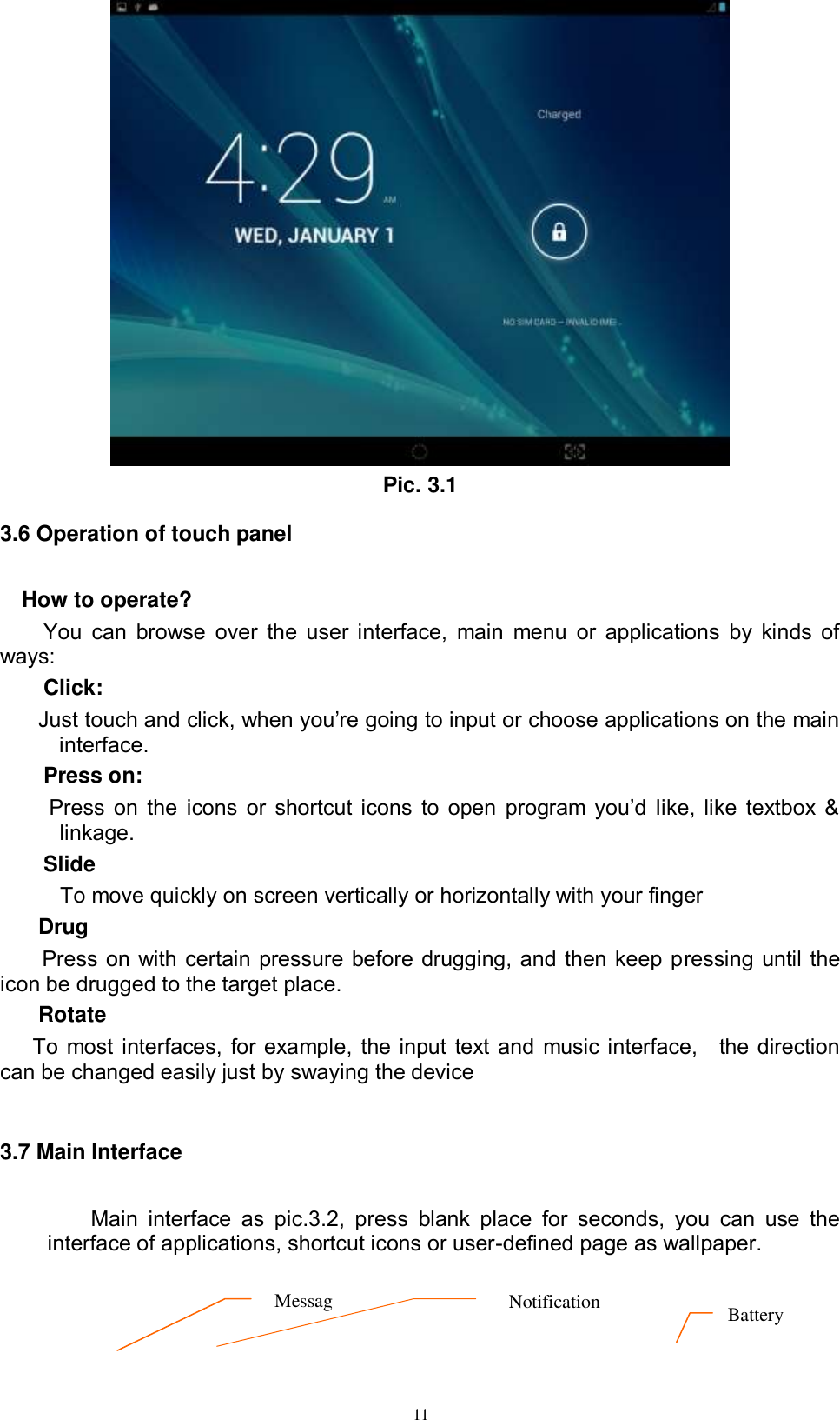      11  Pic. 3.1 3.6 Operation of touch panel How to operate? You can  browse over  the user interface,  main  menu or applications by kinds of ways:   Click: Just touch and click, when you’re going to input or choose applications on the main interface. Press on:  Press  on  the  icons  or  shortcut  icons  to  open  program  you’d  like,  like  textbox  &amp; linkage.   Slide   To move quickly on screen vertically or horizontally with your finger Drug   Press on with certain pressure before drugging, and then keep pressing until the icon be drugged to the target place.   Rotate   To most interfaces, for example, the input text and music interface,    the direction can be changed easily just by swaying the device  3.7 Main Interface    Main  interface  as  pic.3.2,  press  blank  place  for  seconds,  you  can  use  the interface of applications, shortcut icons or user-defined page as wallpaper.  Message      Notification Battery  