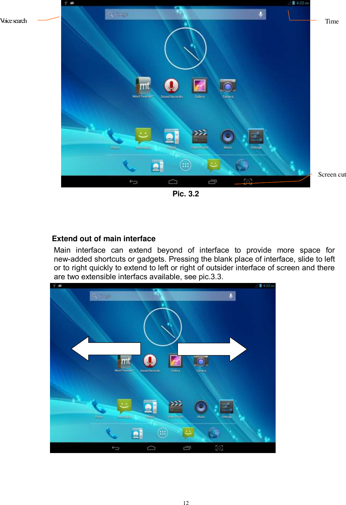      12  Pic. 3.2    Extend out of main interface   Main  interface  can  extend  beyond  of  interface  to  provide  more  space  for new-added shortcuts or gadgets. Pressing the blank place of interface, slide to left or to right quickly to extend to left or right of outsider interface of screen and there are two extensible interfacs available, see pic.3.3.   Voice search   Time Screen cut  