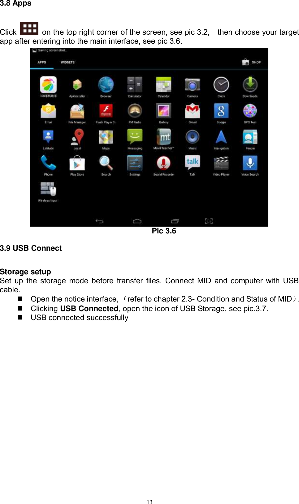      13 3.8 Apps Click    on the top right corner of the screen, see pic 3.2,    then choose your target app after entering into the main interface, see pic 3.6.  Pic 3.6 3.9 USB Connect Storage setup Set up the storage mode before transfer files. Connect MID and computer with USB cable.   Open the notice interface, （refer to chapter 2.3- Condition and Status of MID）.     Clicking USB Connected, open the icon of USB Storage, see pic.3.7.   USB connected successfully   