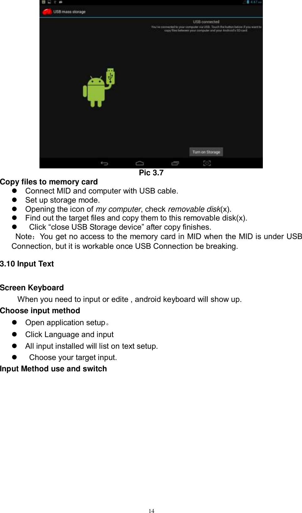      14  Pic 3.7 Copy files to memory card   Connect MID and computer with USB cable.   Set up storage mode.   Opening the icon of my computer, check removable disk(x).   Find out the target files and copy them to this removable disk(x).     Click “close USB Storage device” after copy finishes.   Note：You get no access to the memory card in MID when the MID is under USB Connection, but it is workable once USB Connection be breaking.   3.10 Input Text Screen Keyboard When you need to input or edite , android keyboard will show up.   Choose input method   Open application setup。   Click Language and input   All input installed will list on text setup.     Choose your target input. Input Method use and switch 