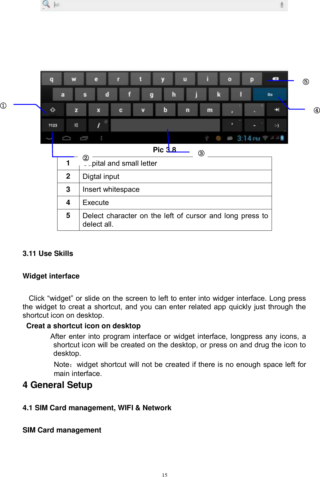      15  Pic 3.8 1 Capital and small letter 2 Digtal input 3 Insert whitespace 4 Execute   5 Delect character on the left of cursor and long press to delect all.  3.11 Use Skills Widget interface Click “widget” or slide on the screen to left to enter into widger interface. Long press the widget to creat a shortcut, and you can enter related app quickly just through the shortcut icon on desktop.    Creat a shortcut icon on desktop   After enter into program interface or widget interface, longpress any icons, a shortcut icon will be created on the desktop, or press on and drug the icon to desktop.       Note：widget shortcut will not be created if there is no enough space left for main interface. 4 General Setup 4.1 SIM Card management, WIFI &amp; Network SIM Card management ① ② ③3 ⑤ ④ 