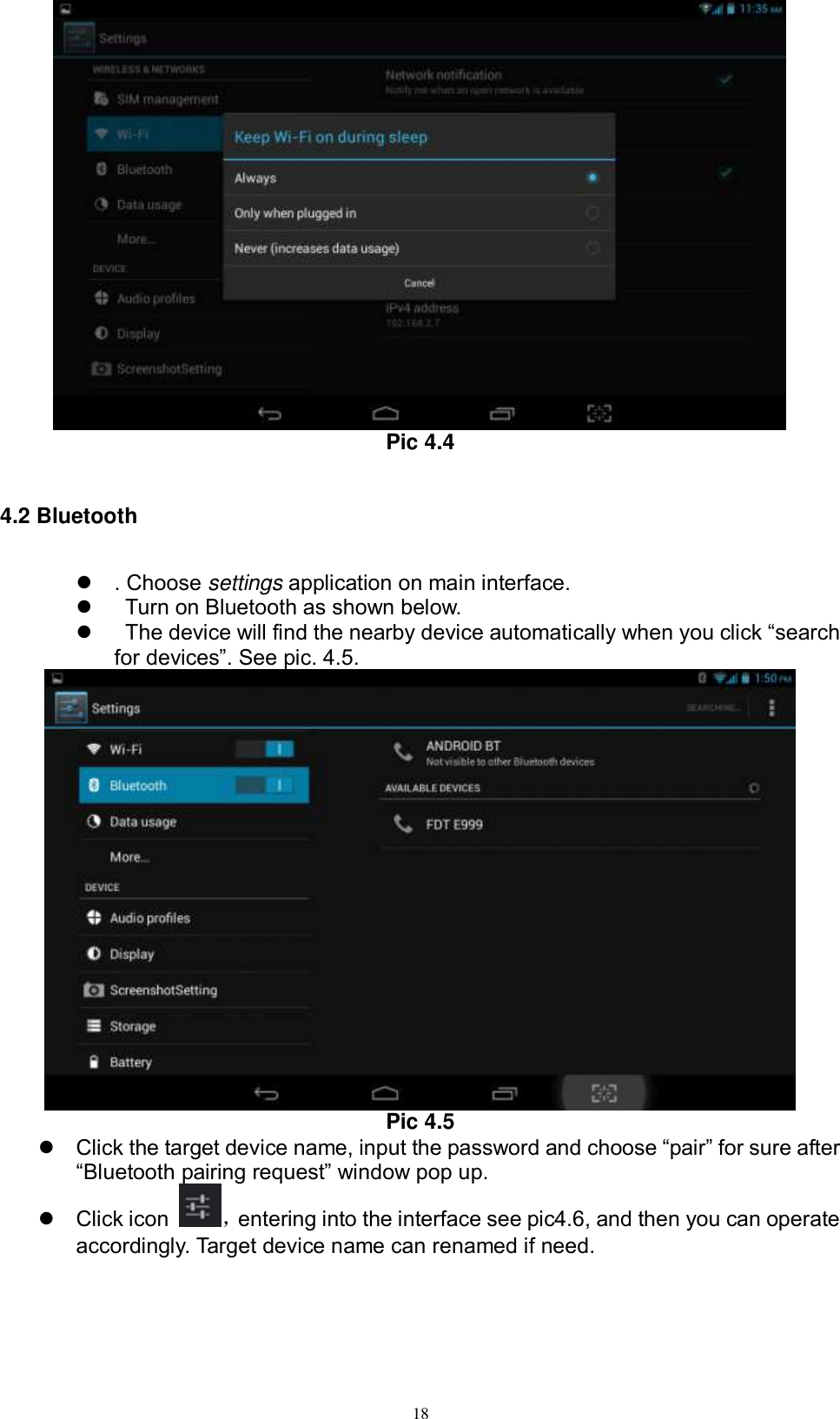      18  Pic 4.4  4.2 Bluetooth   . Choose settings application on main interface.     Turn on Bluetooth as shown below.     The device will find the nearby device automatically when you click “search for devices”. See pic. 4.5.  Pic 4.5  Click the target device name, input the password and choose “pair” for sure after “Bluetooth pairing request” window pop up.     Click icon  ，entering into the interface see pic4.6, and then you can operate accordingly. Target device name can renamed if need.   