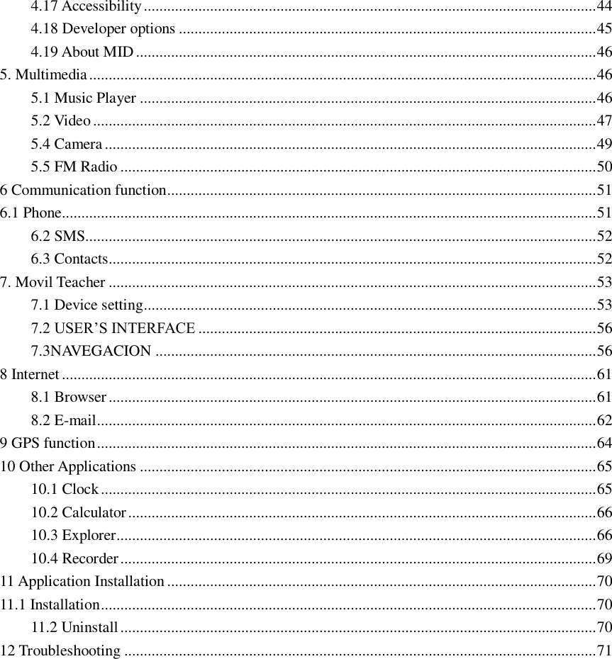 4.17 Accessibility .................................................................................................................... 44 4.18 Developer options ........................................................................................................... 45 4.19 About MID ...................................................................................................................... 46 5. Multimedia .................................................................................................................................. 46 5.1 Music Player ..................................................................................................................... 46 5.2 Video ................................................................................................................................. 47 5.4 Camera .............................................................................................................................. 49 5.5 FM Radio .......................................................................................................................... 50 6 Communication function .............................................................................................................. 51 6.1 Phone......................................................................................................................................... 51 6.2 SMS................................................................................................................................... 52 6.3 Contacts............................................................................................................................. 52 7. Movil Teacher ............................................................................................................................. 53 7.1 Device setting .................................................................................................................... 53 7.2 USER’S INTERFACE ...................................................................................................... 56 7.3NAVEGACION ................................................................................................................. 56 8 Internet ......................................................................................................................................... 61 8.1 Browser ............................................................................................................................. 61 8.2 E-mail ................................................................................................................................ 62 9 GPS function ................................................................................................................................ 64 10 Other Applications ..................................................................................................................... 65 10.1 Clock ............................................................................................................................... 65 10.2 Calculator ........................................................................................................................ 66 10.3 Explorer........................................................................................................................... 66 10.4 Recorder .......................................................................................................................... 69 11 Application Installation .............................................................................................................. 70 11.1 Installation ............................................................................................................................... 70 11.2 Uninstall .......................................................................................................................... 70 12 Troubleshooting ......................................................................................................................... 71                