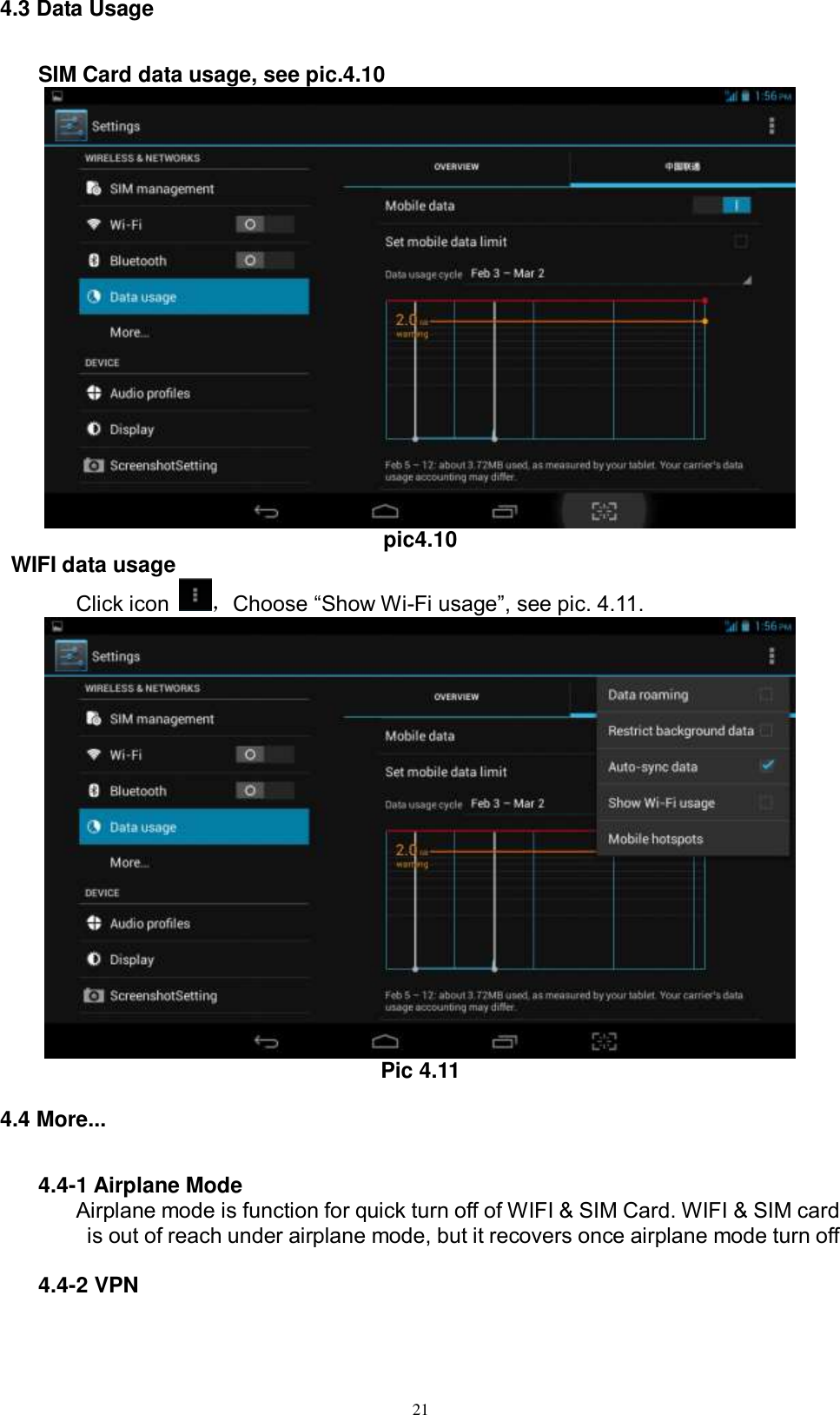      21 4.3 Data Usage     SIM Card data usage, see pic.4.10  pic4.10  WIFI data usage Click icon  ，Choose “Show Wi-Fi usage”, see pic. 4.11.  Pic 4.11 4.4 More... 4.4-1 Airplane Mode Airplane mode is function for quick turn off of WIFI &amp; SIM Card. WIFI &amp; SIM card is out of reach under airplane mode, but it recovers once airplane mode turn off  4.4-2 VPN 