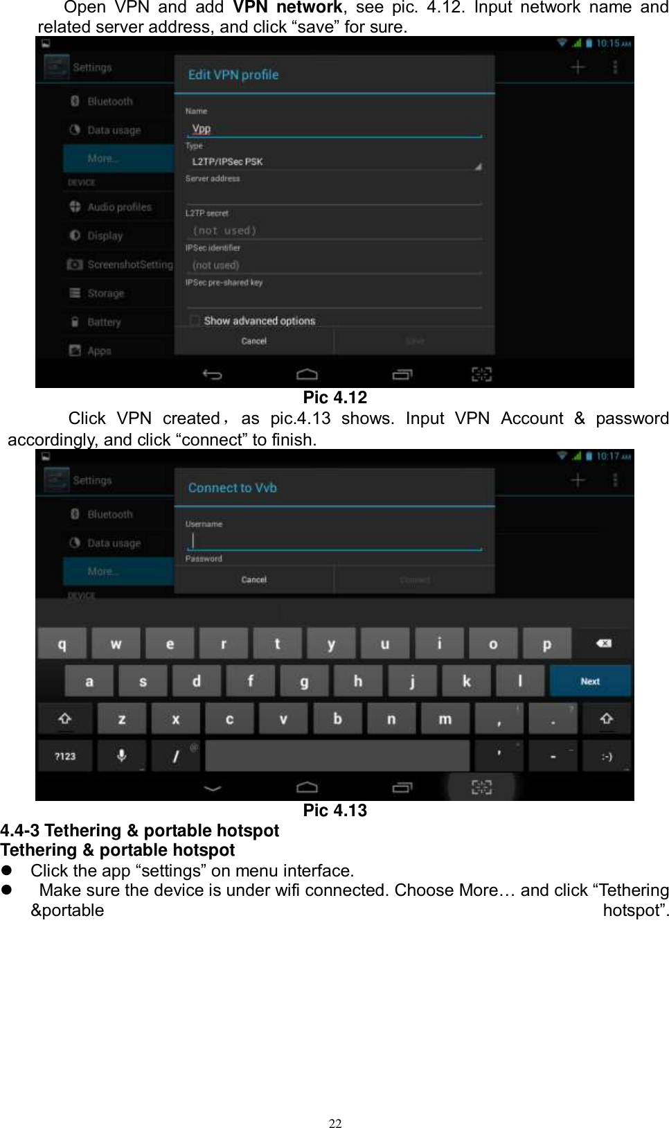      22 Open  VPN  and  add  VPN  network,  see  pic.  4.12.  Input  network  name  and related server address, and click “save” for sure.    Pic 4.12     Click  VPN  created，as  pic.4.13  shows.  Input  VPN  Account  &amp;  password accordingly, and click “connect” to finish.    Pic 4.13 4.4-3 Tethering &amp; portable hotspot Tethering &amp; portable hotspot  Click the app “settings” on menu interface.     Make sure the device is under wifi connected. Choose More… and click “Tethering &amp;portable  hotspot”. 