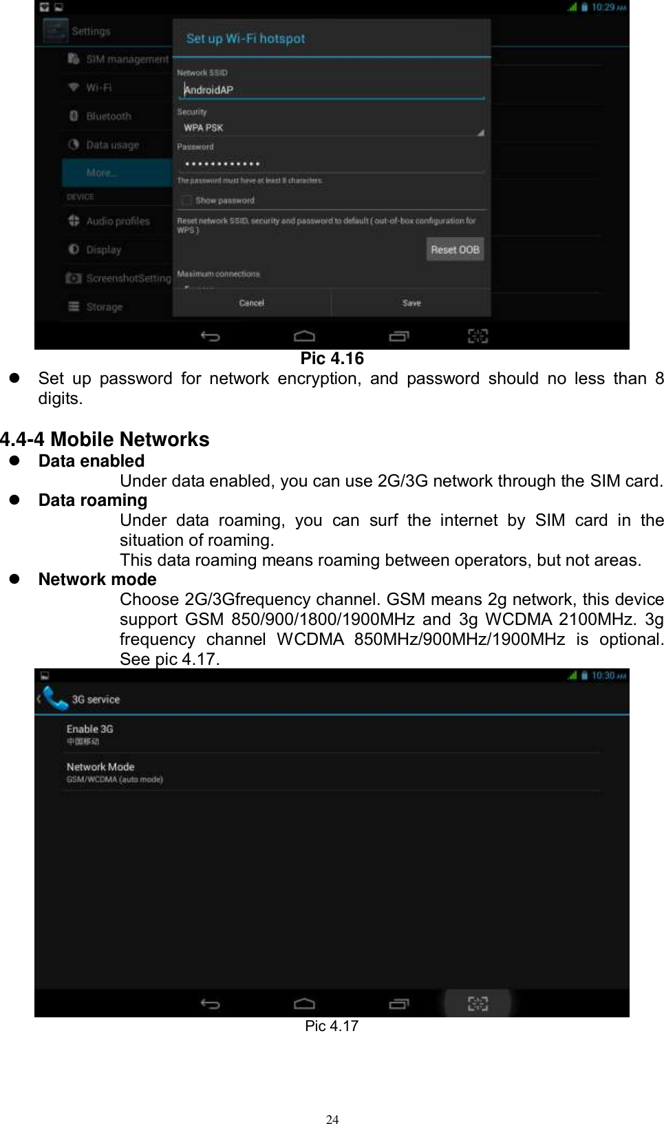      24  Pic 4.16   Set  up  password  for  network  encryption,  and  password  should  no  less  than  8 digits.      4.4-4 Mobile Networks  Data enabled Under data enabled, you can use 2G/3G network through the SIM card.    Data roaming Under  data  roaming,  you  can  surf  the  internet  by  SIM  card  in  the situation of roaming.   This data roaming means roaming between operators, but not areas.  Network mode Choose 2G/3Gfrequency channel. GSM means 2g network, this device support  GSM 850/900/1800/1900MHz  and  3g WCDMA  2100MHz. 3g frequency  channel  WCDMA  850MHz/900MHz/1900MHz  is  optional. See pic 4.17.  Pic 4.17 
