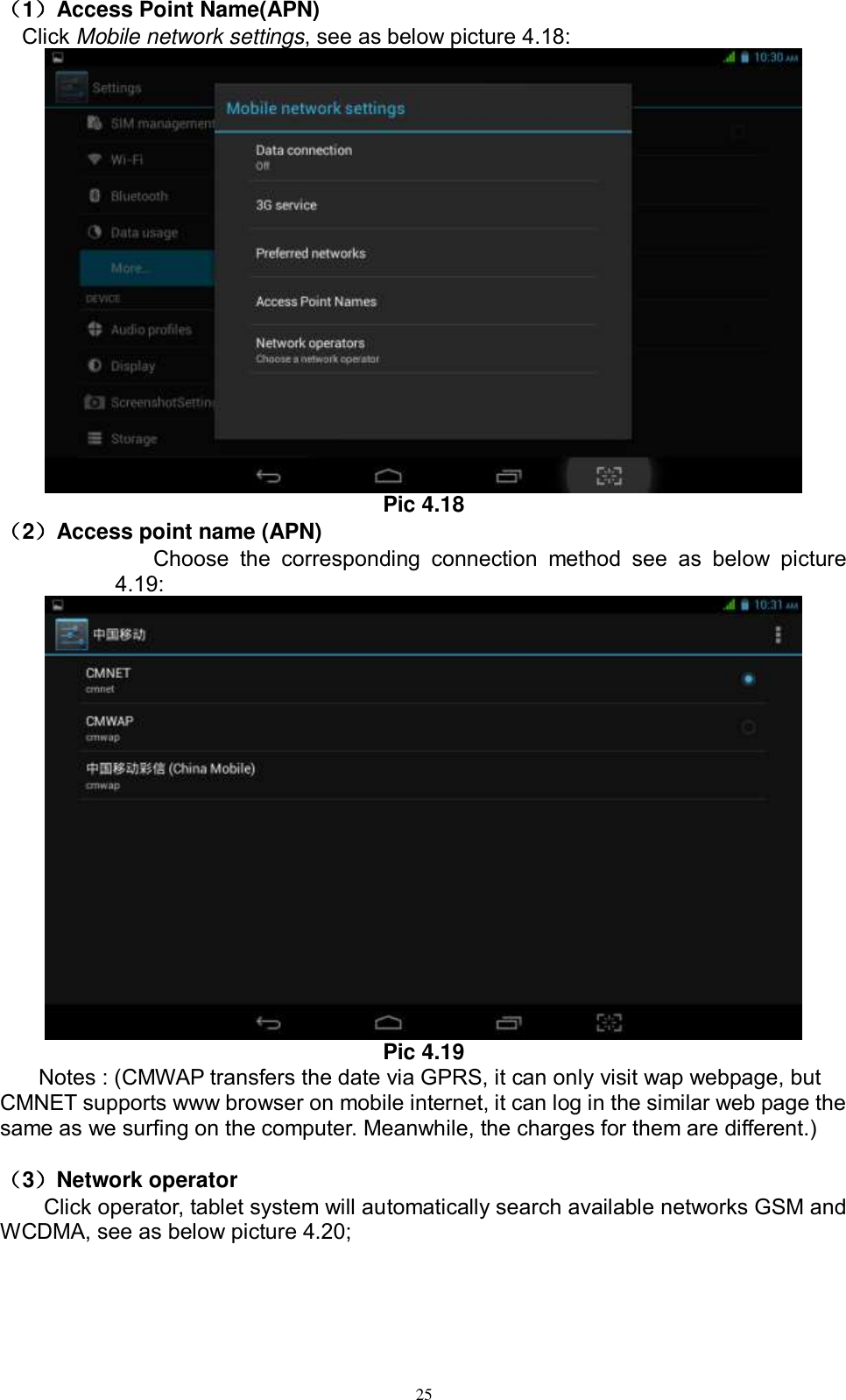      25                                                                                                                                                                                                                                                                                                                                                                                                                                                                                                                                                                                                                                                                                                                                                                                                                                                                                                                                                                                                                                                                                                                                                                                                                                                                                                                                                                                                                                                                                                                                                                                                                                                                                                                                                                                                                                                                                                                                                                                                                                                                                                                                                                                                                                                                                                                                                                                                                                                                                                                                                                                                                                                                                                                                                                                                                                                                                                                                                                                                                                                                                                                                            （1）Access Point Name(APN) Click Mobile network settings, see as below picture 4.18:  Pic 4.18 （2）Access point name (APN) Choose  the  corresponding  connection  method  see  as  below  picture 4.19:  Pic 4.19 Notes : (CMWAP transfers the date via GPRS, it can only visit wap webpage, but CMNET supports www browser on mobile internet, it can log in the similar web page the same as we surfing on the computer. Meanwhile, the charges for them are different.)    （3）Network operator   Click operator, tablet system will automatically search available networks GSM and WCDMA, see as below picture 4.20; 