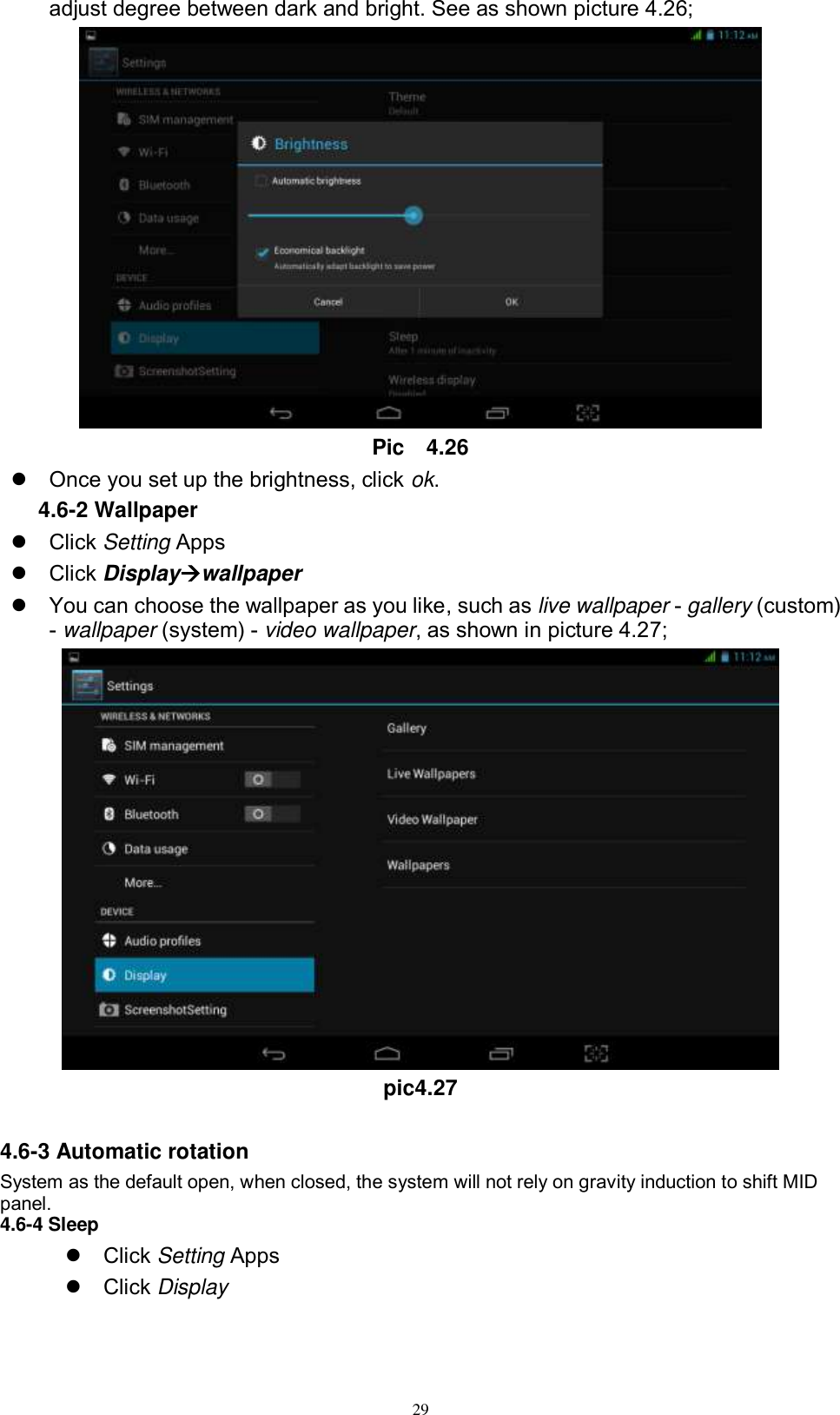      29 adjust degree between dark and bright. See as shown picture 4.26;  Pic    4.26   Once you set up the brightness, click ok. 4.6-2 Wallpaper   Click Setting Apps   Click Displaywallpaper   You can choose the wallpaper as you like, such as live wallpaper - gallery (custom) - wallpaper (system) - video wallpaper, as shown in picture 4.27;  pic4.27  4.6-3 Automatic rotation System as the default open, when closed, the system will not rely on gravity induction to shift MID panel. 4.6-4 Sleep   Click Setting Apps   Click Display 