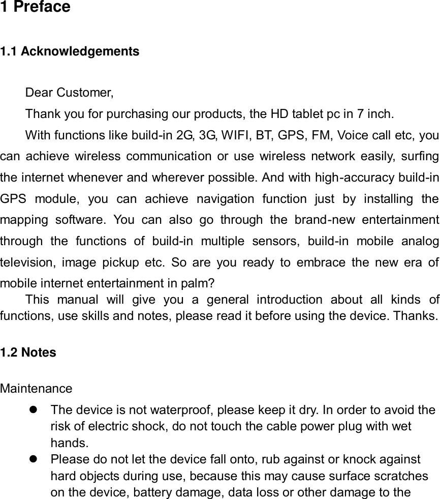              1 Preface 1.1 Acknowledgements Dear Customer,   Thank you for purchasing our products, the HD tablet pc in 7 inch.   With functions like build-in 2G, 3G, WIFI, BT, GPS, FM, Voice call etc, you can achieve wireless communication or use wireless network easily, surfing the internet whenever and wherever possible. And with high-accuracy build-in GPS  module,  you  can  achieve  navigation  function  just  by  installing  the mapping  software.  You  can  also  go  through  the  brand-new  entertainment through  the  functions  of  build-in  multiple  sensors,  build-in  mobile  analog television, image  pickup etc.  So are  you  ready  to  embrace  the new era  of mobile internet entertainment in palm? This  manual  will  give  you  a  general  introduction  about  all  kinds  of functions, use skills and notes, please read it before using the device. Thanks. 1.2 Notes   Maintenance   The device is not waterproof, please keep it dry. In order to avoid the risk of electric shock, do not touch the cable power plug with wet hands.  Please do not let the device fall onto, rub against or knock against hard objects during use, because this may cause surface scratches on the device, battery damage, data loss or other damage to the 
