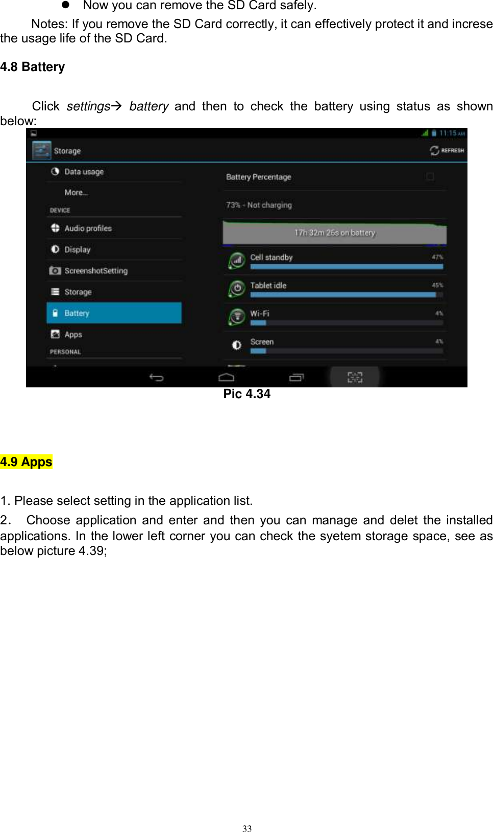      33   Now you can remove the SD Card safely. Notes: If you remove the SD Card correctly, it can effectively protect it and increse the usage life of the SD Card. 4.8 Battery Click  settings  battery  and  then  to  check  the  battery  using  status  as  shown below:  Pic 4.34  4.9 Apps 1. Please select setting in the application list. 2．  Choose application and enter and then you can manage and delet the installed applications. In the lower left corner you can check the syetem storage space, see as below picture 4.39; 