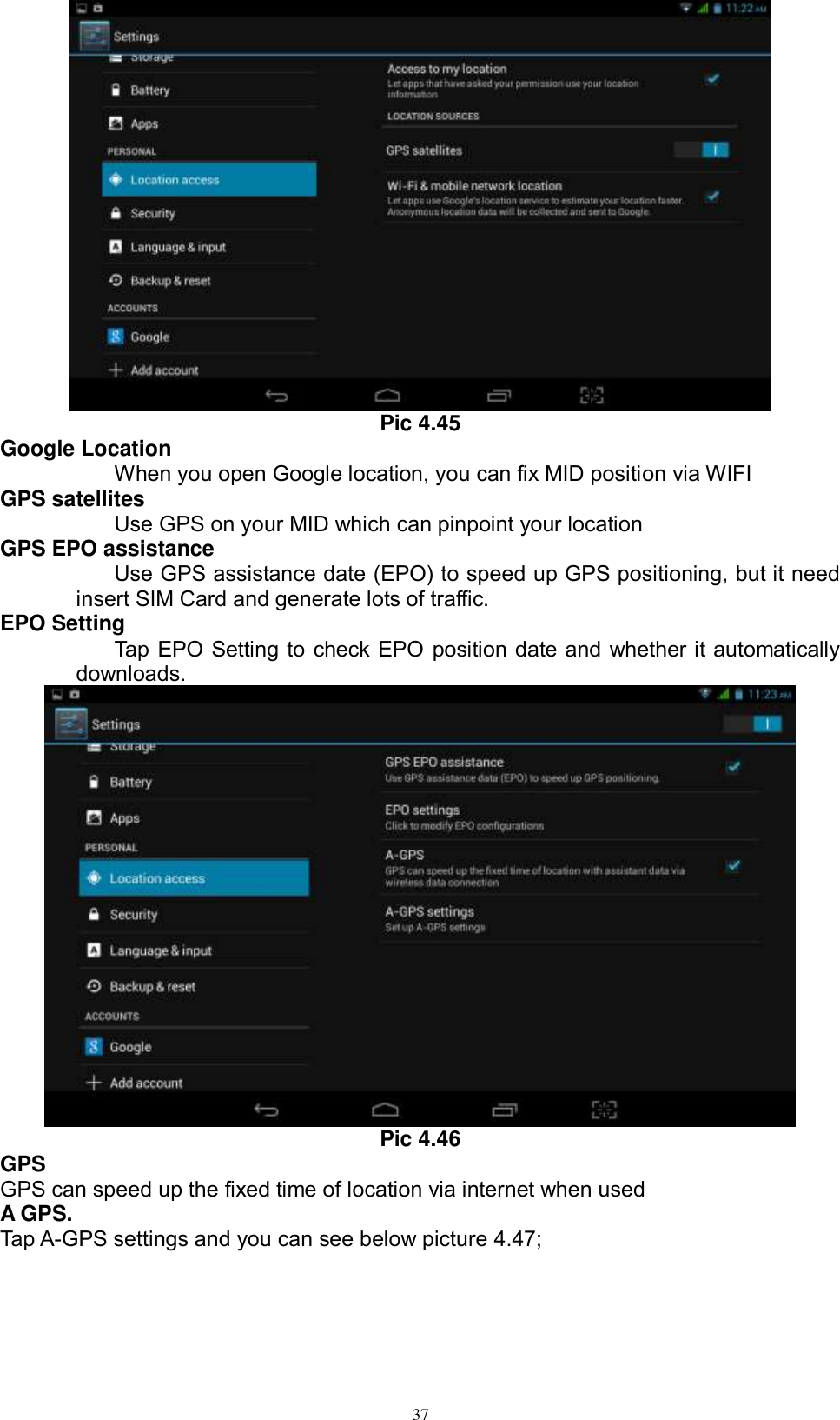      37  Pic 4.45 Google Location When you open Google location, you can fix MID position via WIFI GPS satellites Use GPS on your MID which can pinpoint your location GPS EPO assistance Use GPS assistance date (EPO) to speed up GPS positioning, but it need insert SIM Card and generate lots of traffic. EPO Setting Tap EPO Setting to check EPO position date and whether it automatically downloads.    Pic 4.46 GPS GPS can speed up the fixed time of location via internet when used A GPS. Tap A-GPS settings and you can see below picture 4.47; 