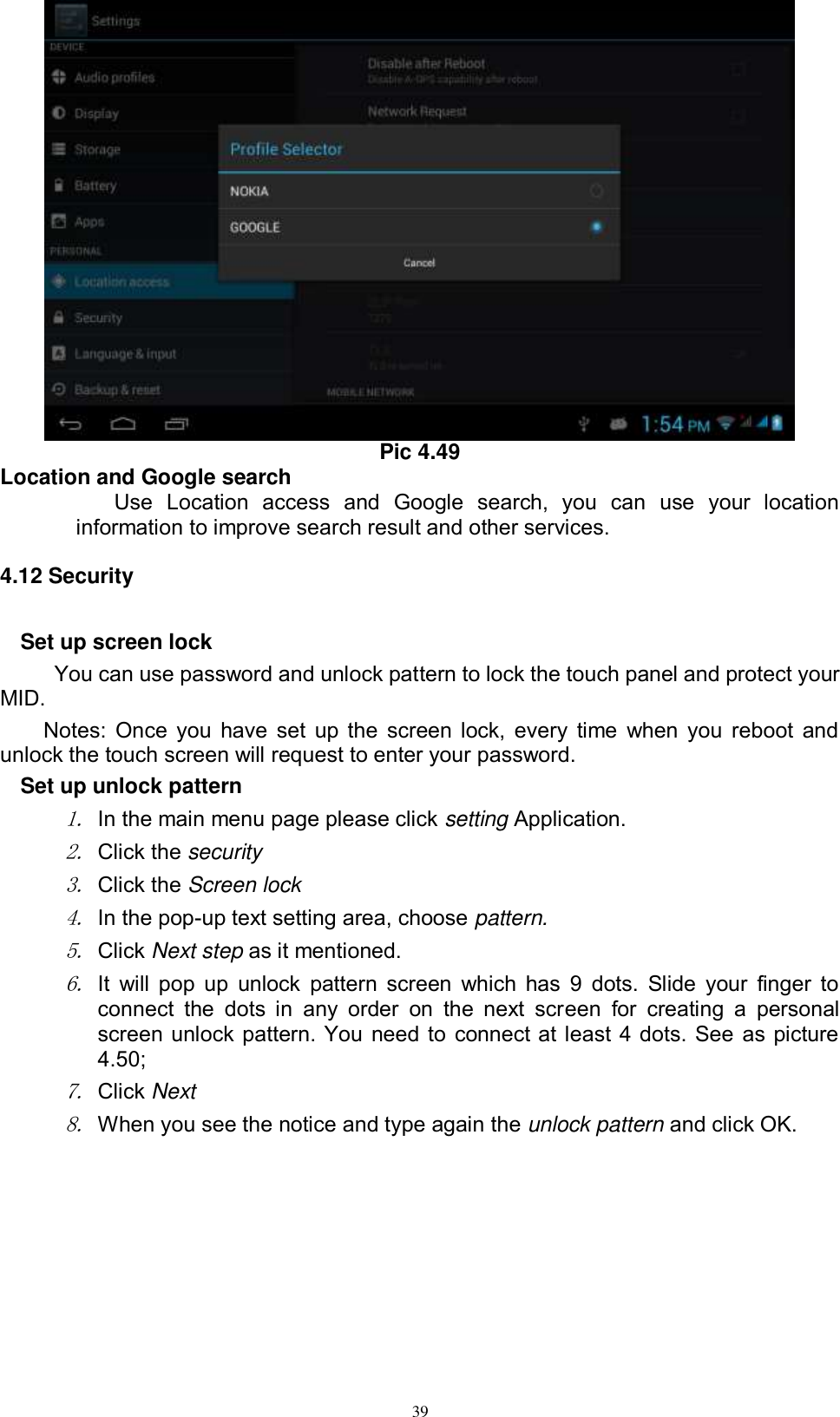      39  Pic 4.49 Location and Google search Use  Location  access  and  Google  search,  you  can  use  your  location information to improve search result and other services. 4.12 Security Set up screen lock You can use password and unlock pattern to lock the touch panel and protect your MID. Notes: Once you have set up the screen lock, every time when you reboot and unlock the touch screen will request to enter your password. Set up unlock pattern 1. In the main menu page please click setting Application. 2. Click the security   3. Click the Screen lock 4. In the pop-up text setting area, choose pattern. 5. Click Next step as it mentioned.   6. It will pop up  unlock pattern screen which has 9  dots. Slide  your  finger  to connect  the  dots in  any  order  on  the  next  screen  for  creating  a  personal screen unlock pattern. You need to connect at least 4 dots. See as picture 4.50; 7. Click Next 8. When you see the notice and type again the unlock pattern and click OK. 