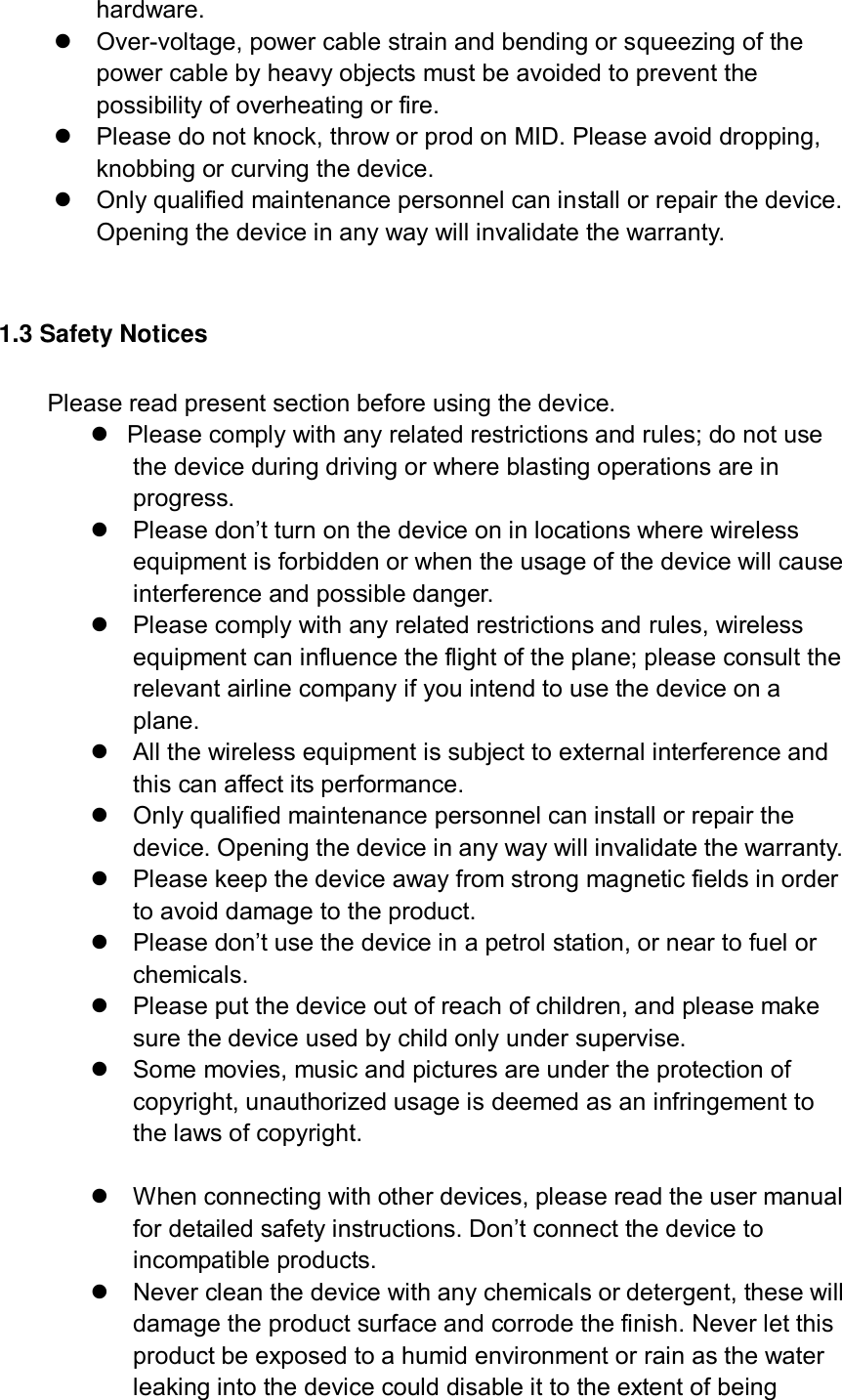 hardware.   Over-voltage, power cable strain and bending or squeezing of the power cable by heavy objects must be avoided to prevent the possibility of overheating or fire.   Please do not knock, throw or prod on MID. Please avoid dropping, knobbing or curving the device.         Only qualified maintenance personnel can install or repair the device. Opening the device in any way will invalidate the warranty.  1.3 Safety Notices     Please read present section before using the device.   Please comply with any related restrictions and rules; do not use the device during driving or where blasting operations are in progress.  Please don’t turn on the device on in locations where wireless equipment is forbidden or when the usage of the device will cause interference and possible danger.   Please comply with any related restrictions and rules, wireless equipment can influence the flight of the plane; please consult the relevant airline company if you intend to use the device on a plane.   All the wireless equipment is subject to external interference and this can affect its performance.   Only qualified maintenance personnel can install or repair the device. Opening the device in any way will invalidate the warranty.   Please keep the device away from strong magnetic fields in order to avoid damage to the product.  Please don’t use the device in a petrol station, or near to fuel or chemicals.   Please put the device out of reach of children, and please make sure the device used by child only under supervise.   Some movies, music and pictures are under the protection of copyright, unauthorized usage is deemed as an infringement to the laws of copyright.    When connecting with other devices, please read the user manual for detailed safety instructions. Don’t connect the device to incompatible products.   Never clean the device with any chemicals or detergent, these will damage the product surface and corrode the finish. Never let this product be exposed to a humid environment or rain as the water leaking into the device could disable it to the extent of being 