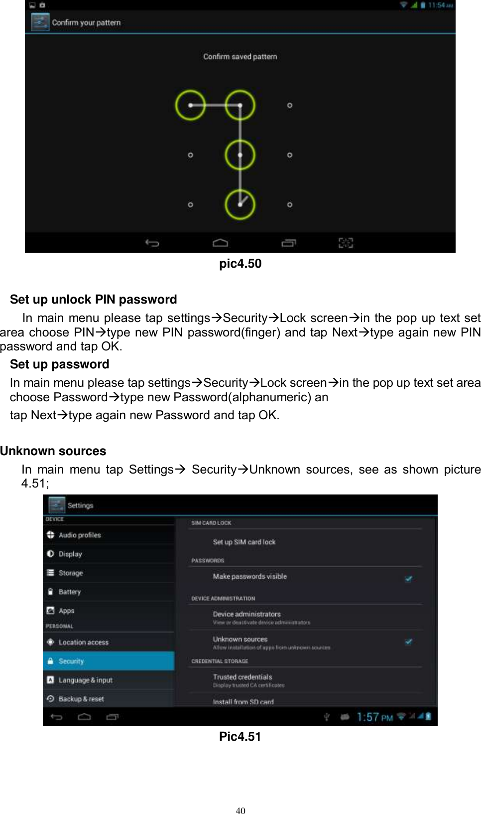      40  pic4.50  Set up unlock PIN password In main menu please tap settingsSecurityLock screenin the pop up text set area choose PINtype new PIN password(finger) and tap Nexttype again new PIN password and tap OK. Set up password In main menu please tap settingsSecurityLock screenin the pop up text set area choose Passwordtype new Password(alphanumeric) an tap Nexttype again new Password and tap OK.  Unknown sources In main  menu  tap  Settings SecurityUnknown  sources,  see as  shown picture 4.51;  Pic4.51 