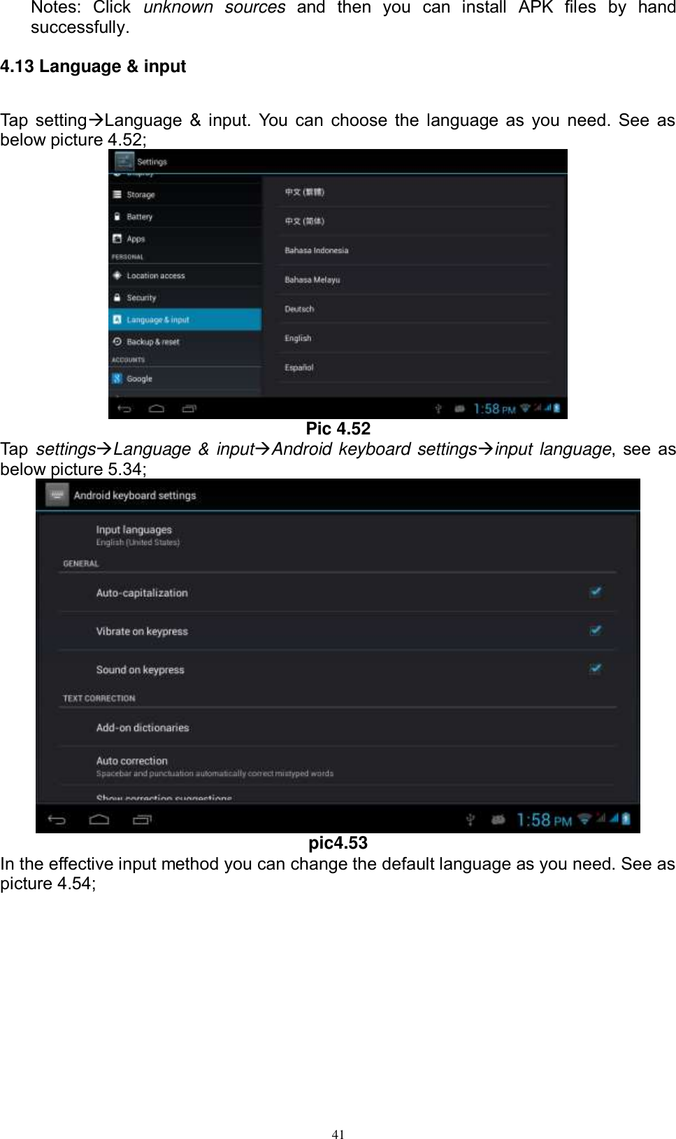      41 Notes:  Click  unknown  sources  and  then  you  can  install  APK  files  by  hand successfully.   4.13 Language &amp; input Tap settingLanguage &amp; input. You can choose the language as you need. See as below picture 4.52;  Pic 4.52 Tap settingsLanguage &amp; inputAndroid keyboard settingsinput language, see as below picture 5.34;  pic4.53 In the effective input method you can change the default language as you need. See as picture 4.54; 