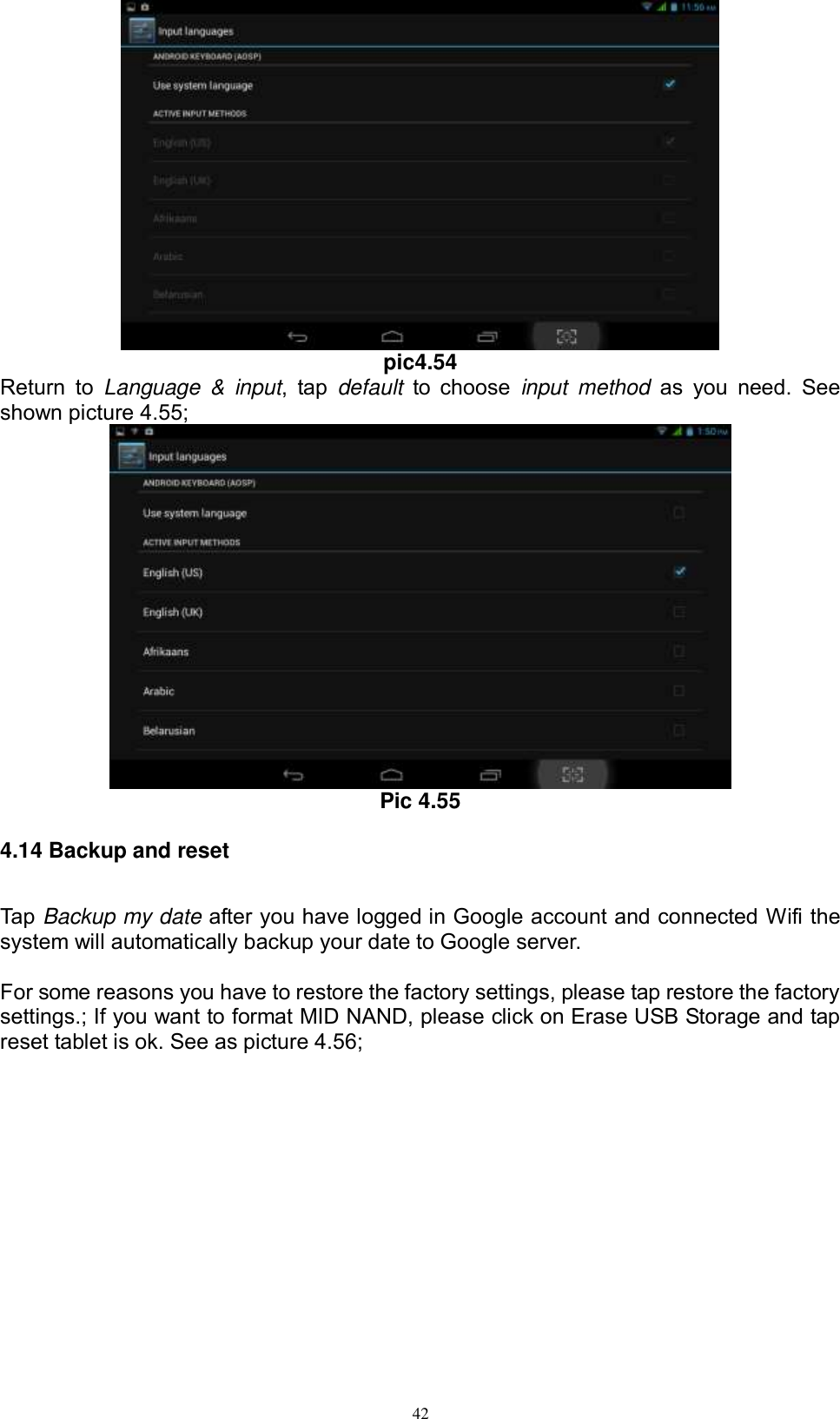      42  pic4.54 Return  to  Language  &amp;  input,  tap  default  to choose  input  method  as  you  need.  See shown picture 4.55;  Pic 4.55 4.14 Backup and reset Tap Backup my date after you have logged in Google account and connected Wifi the system will automatically backup your date to Google server.  For some reasons you have to restore the factory settings, please tap restore the factory settings.; If you want to format MID NAND, please click on Erase USB Storage and tap reset tablet is ok. See as picture 4.56; 