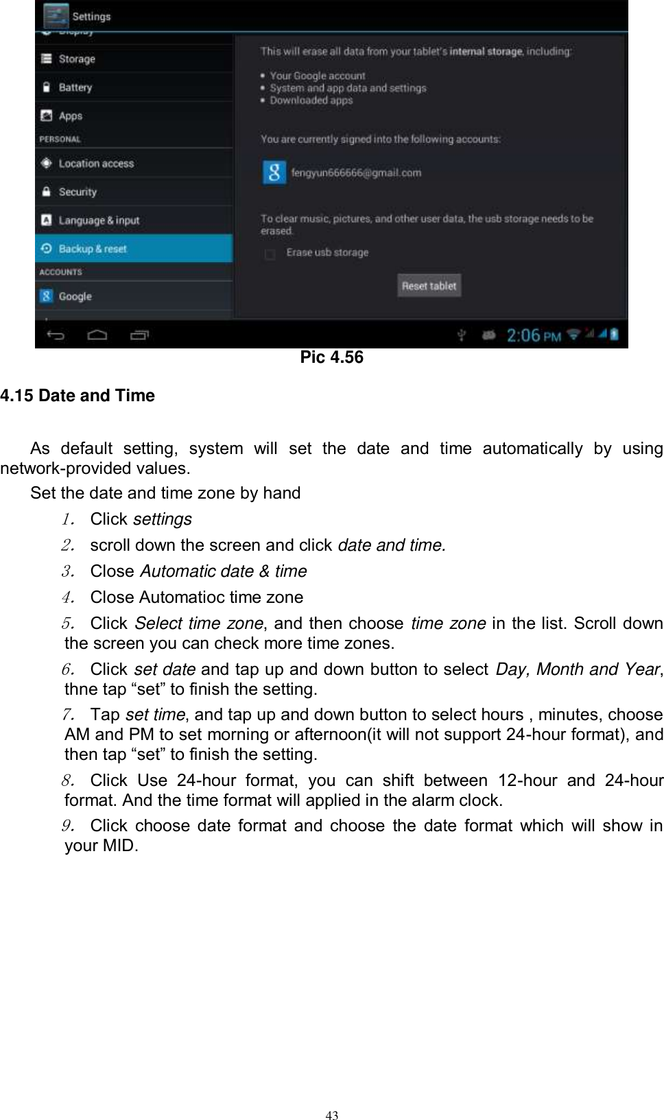      43  Pic 4.56 4.15 Date and Time As  default  setting,  system  will  set  the  date  and  time  automatically  by  using network-provided values. Set the date and time zone by hand 1． Click settings 2． scroll down the screen and click date and time. 3． Close Automatic date &amp; time 4． Close Automatioc time zone 5． Click Select time zone, and then choose time zone in the list. Scroll down the screen you can check more time zones. 6． Click set date and tap up and down button to select Day, Month and Year, thne tap “set” to finish the setting.     7． Tap set time, and tap up and down button to select hours , minutes, choose AM and PM to set morning or afternoon(it will not support 24-hour format), and then tap “set” to finish the setting.   8． Click  Use  24-hour  format,  you  can  shift  between  12-hour  and  24-hour format. And the time format will applied in the alarm clock. 9． Click  choose  date format  and choose the date format which  will show in your MID. 