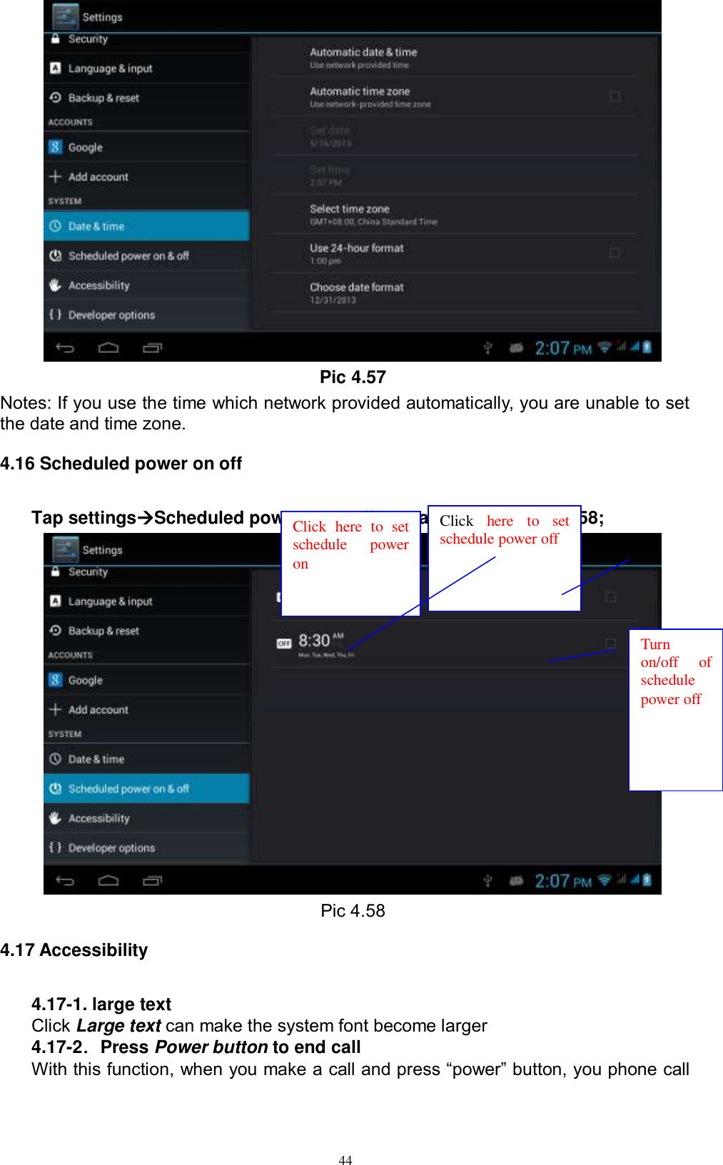      44  Pic 4.57 Notes: If you use the time which network provided automatically, you are unable to set the date and time zone. 4.16 Scheduled power on off Tap settingsScheduled power on &amp; off, see as below picture 4.58;  Pic 4.58 4.17 Accessibility 4.17-1. large text Click Large text can make the system font become larger 4.17-2．Press Power button to end call With this function, when you make a call and press “power” button, you phone call Click  here  to  set schedule  power on Click  here  to  set schedule power off  Turn on/off  of schedule power off 