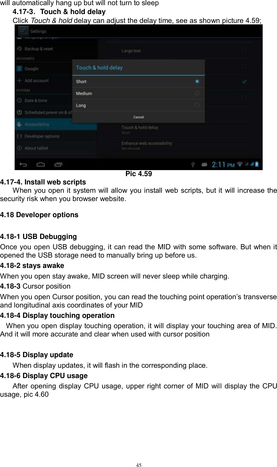      45 will automatically hang up but will not turn to sleep 4.17-3．Touch &amp; hold delay Click Touch &amp; hold delay can adjust the delay time, see as shown picture 4.59;  Pic 4.59 4.17-4. Install web scripts When you open it system will allow you install web scripts, but it will increase the security risk when you browser website.   4.18 Developer options 4.18-1 USB Debugging   Once you open USB debugging, it can read the MID with some software. But when it opened the USB storage need to manually bring up before us. 4.18-2 stays awake When you open stay awake, MID screen will never sleep while charging. 4.18-3 Cursor position When you open Cursor position, you can read the touching point operation’s transverse and longitudinal axis coordinates of your MID 4.18-4 Display touching operation When you open display touching operation, it will display your touching area of MID. And it will more accurate and clear when used with cursor position  4.18-5 Display update When display updates, it will flash in the corresponding place. 4.18-6 Display CPU usage After opening display CPU usage, upper right corner of MID will display the CPU usage, pic 4.60 