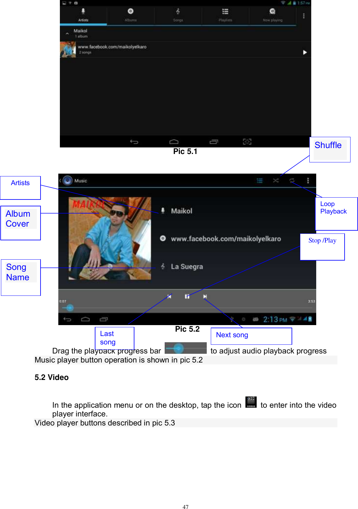      47  Pic 5.1        Pic 5.2  Drag the playback progress bar    to adjust audio playback progress Music player button operation is shown in pic 5.2 5.2 Video In the application menu or on the desktop, tap the icon    to enter into the video player interface. Video player buttons described in pic 5.3 Album Cover  Stop /Play Next song   Last song Artists Song Name  Shuffle Loop Playback 