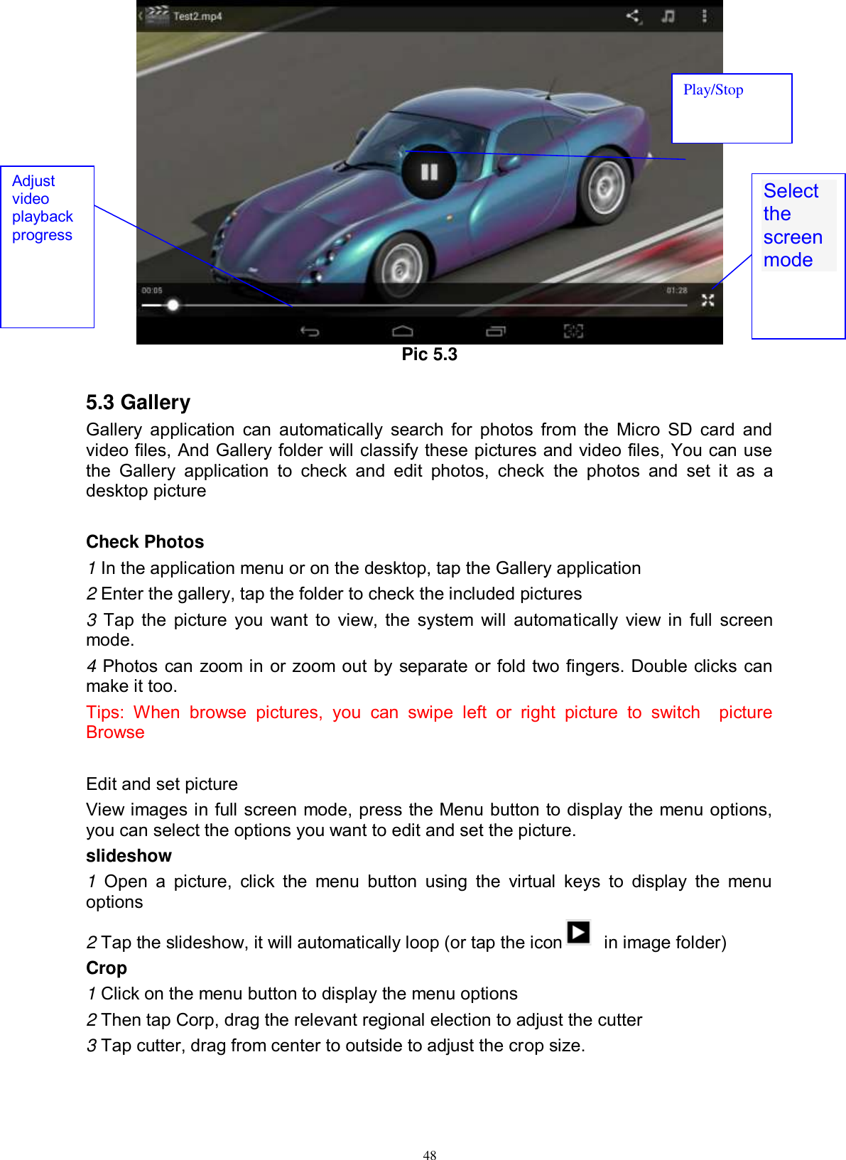      48  Pic 5.3  5.3 Gallery Gallery  application can  automatically  search for photos from the Micro  SD card  and video files, And Gallery folder will classify these pictures and video files, You can use the  Gallery  application  to  check  and  edit  photos,  check  the  photos  and  set  it  as  a desktop picture  Check Photos 1 In the application menu or on the desktop, tap the Gallery application 2 Enter the gallery, tap the folder to check the included pictures 3 Tap the picture you want to view, the system will automatically view in full screen mode. 4 Photos can zoom in or zoom out by separate or fold two fingers. Double clicks can make it too. Tips:  When  browse  pictures,  you  can  swipe  left  or  right  picture  to  switch    picture Browse  Edit and set picture View images in full screen mode, press the Menu button to display the menu options, you can select the options you want to edit and set the picture. slideshow 1  Open  a  picture,  click  the  menu  button  using  the  virtual  keys  to  display  the  menu options 2 Tap the slideshow, it will automatically loop (or tap the icon   in image folder) Crop 1 Click on the menu button to display the menu options 2 Then tap Corp, drag the relevant regional election to adjust the cutter 3 Tap cutter, drag from center to outside to adjust the crop size. Select the screen mode  Adjust video playback progress Play/Stop 