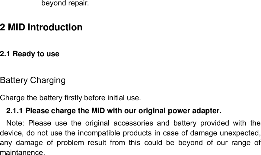 beyond repair.  2 MID Introduction 2.1 Ready to use Battery Charging Charge the battery firstly before initial use. 2.1.1 Please charge the MID with our original power adapter. Note:  Please  use  the  original  accessories  and  battery  provided  with  the device, do not use the incompatible products in case of damage unexpected, any  damage  of  problem  result  from  this  could  be  beyond  of  our  range  of maintanence.   