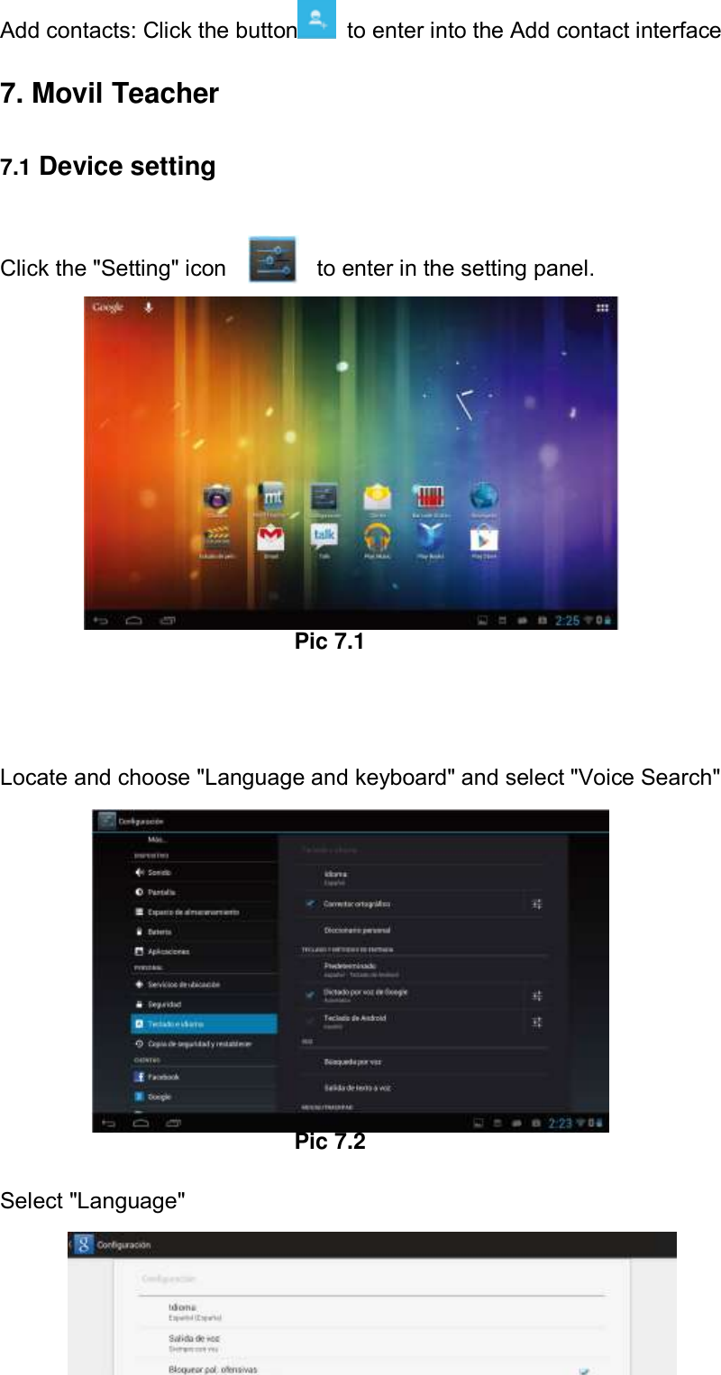      53 Add contacts: Click the button   to enter into the Add contact interface   7. Movil Teacher     7.1 Device setting  Click the &quot;Setting&quot; icon                to enter in the setting panel.         Pic 7.1   Locate and choose &quot;Language and keyboard&quot; and select &quot;Voice Search&quot;           Pic 7.2  Select &quot;Language&quot;       