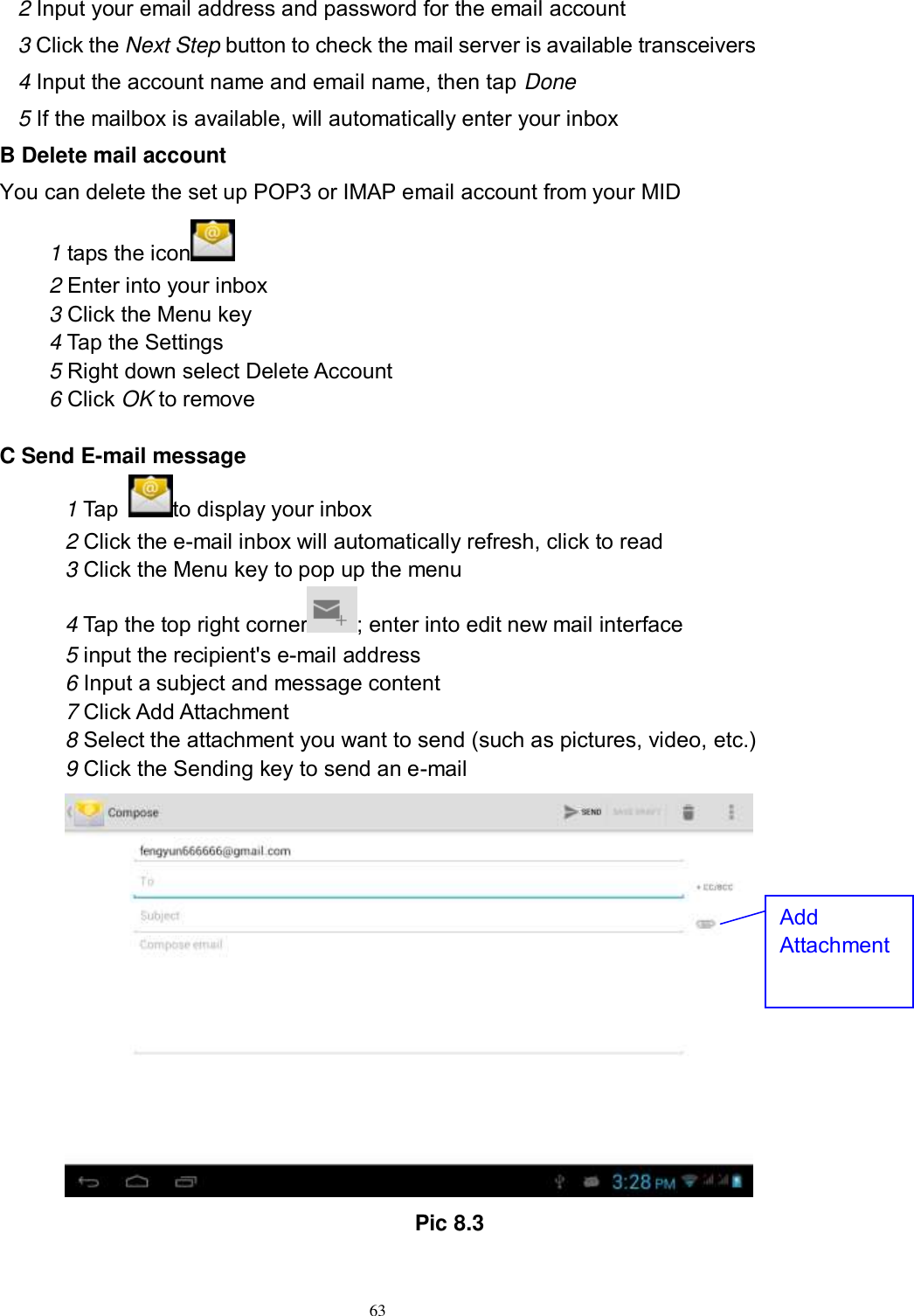      63 2 Input your email address and password for the email account 3 Click the Next Step button to check the mail server is available transceivers 4 Input the account name and email name, then tap Done 5 If the mailbox is available, will automatically enter your inbox B Delete mail account You can delete the set up POP3 or IMAP email account from your MID 1 taps the icon    2 Enter into your inbox 3 Click the Menu key 4 Tap the Settings 5 Right down select Delete Account 6 Click OK to remove  C Send E-mail message 1 Tap  to display your inbox 2 Click the e-mail inbox will automatically refresh, click to read 3 Click the Menu key to pop up the menu 4 Tap the top right corner ; enter into edit new mail interface 5 input the recipient&apos;s e-mail address 6 Input a subject and message content 7 Click Add Attachment 8 Select the attachment you want to send (such as pictures, video, etc.) 9 Click the Sending key to send an e-mail                                           Pic 8.3 Add Attachment 