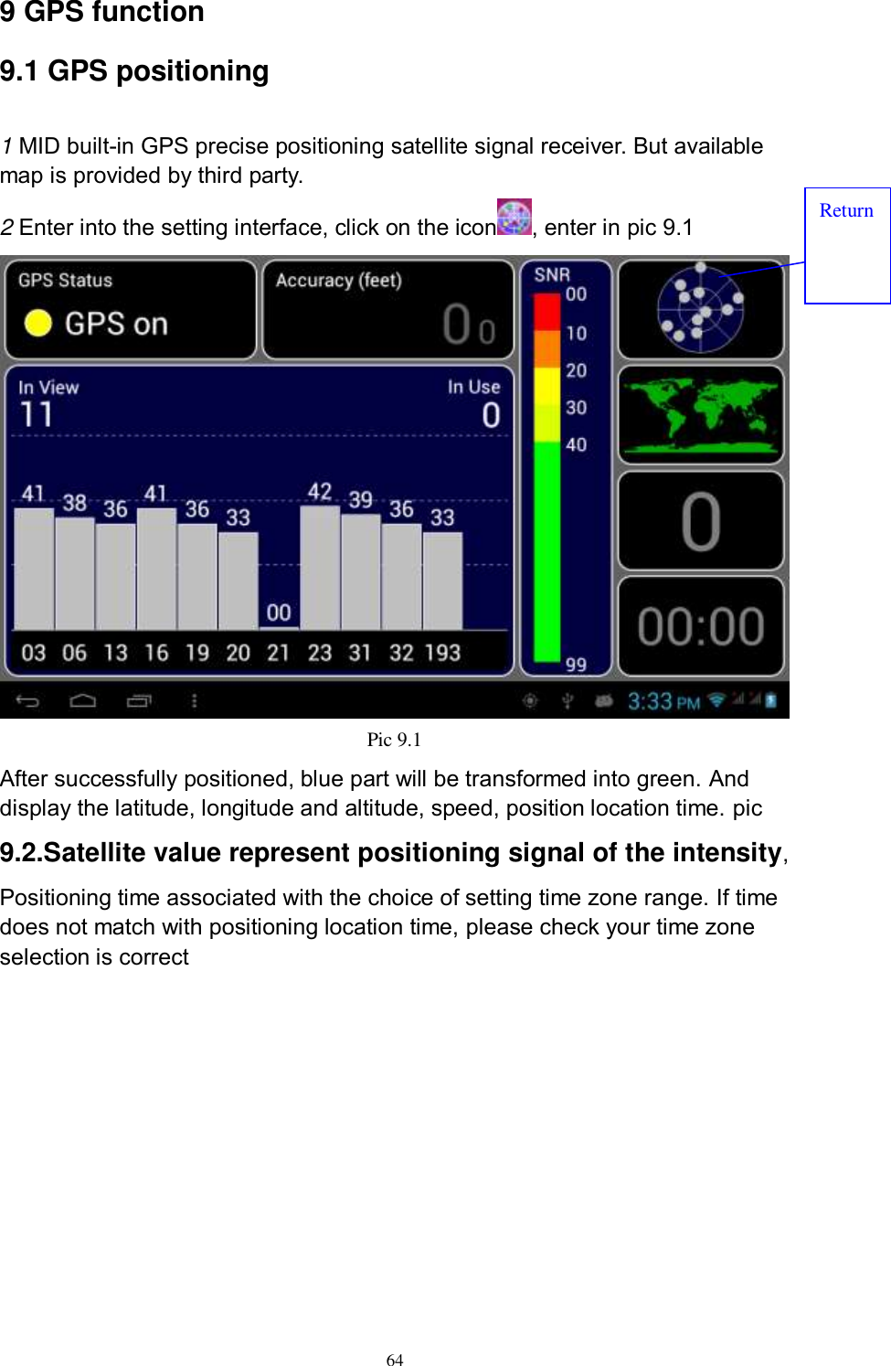      64 9 GPS function   9.1 GPS positioning  1 MID built-in GPS precise positioning satellite signal receiver. But available map is provided by third party. 2 Enter into the setting interface, click on the icon , enter in pic 9.1  Pic 9.1 After successfully positioned, blue part will be transformed into green. And display the latitude, longitude and altitude, speed, position location time. pic 9.2.Satellite value represent positioning signal of the intensity, Positioning time associated with the choice of setting time zone range. If time does not match with positioning location time, please check your time zone selection is correct Return 