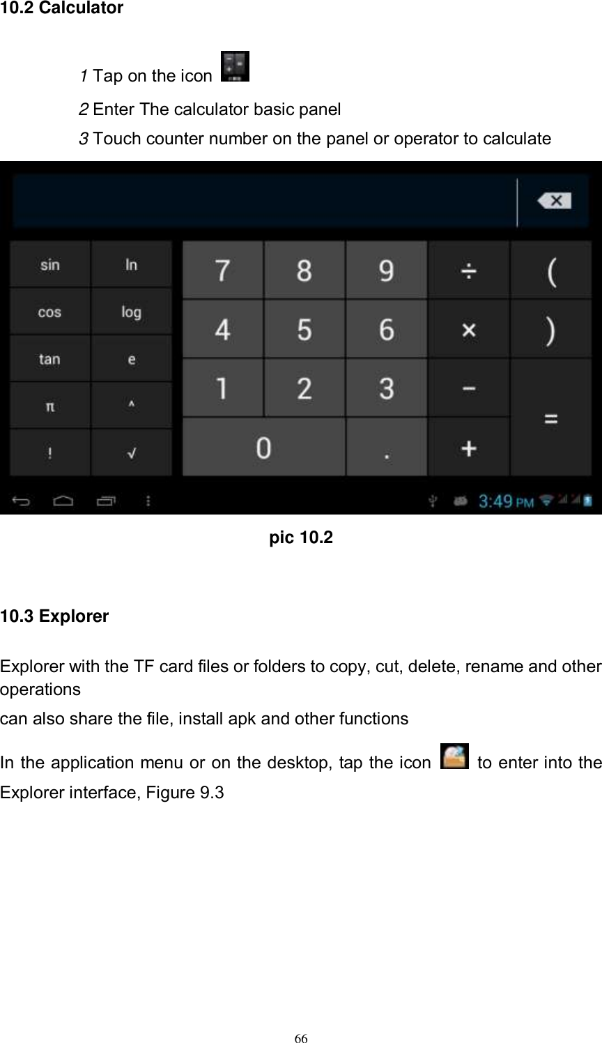      66 10.2 Calculator 1 Tap on the icon   2 Enter The calculator basic panel   3 Touch counter number on the panel or operator to calculate  pic 10.2  10.3 Explorer Explorer with the TF card files or folders to copy, cut, delete, rename and other operations can also share the file, install apk and other functions In the application menu or on the desktop, tap the icon    to enter into the Explorer interface, Figure 9.3  