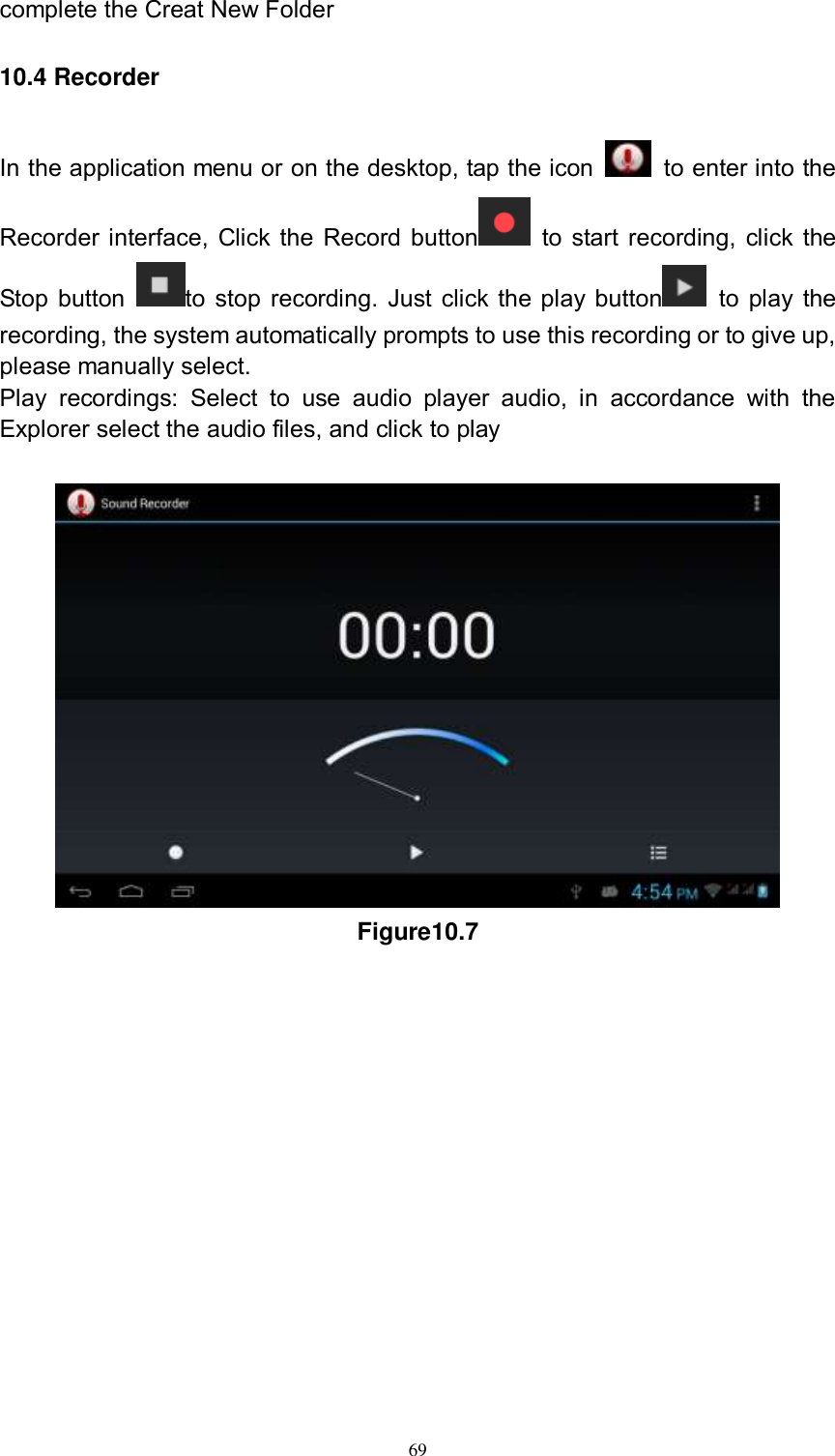      69 complete the Creat New Folder 10.4 Recorder In the application menu or on the desktop, tap the icon    to enter into the Recorder interface, Click the Record button   to start recording, click the Stop button  to stop recording. Just click the play button   to play the recording, the system automatically prompts to use this recording or to give up, please manually select.   Play  recordings:  Select  to  use  audio  player  audio,  in  accordance  with  the Explorer select the audio files, and click to play   Figure10.7