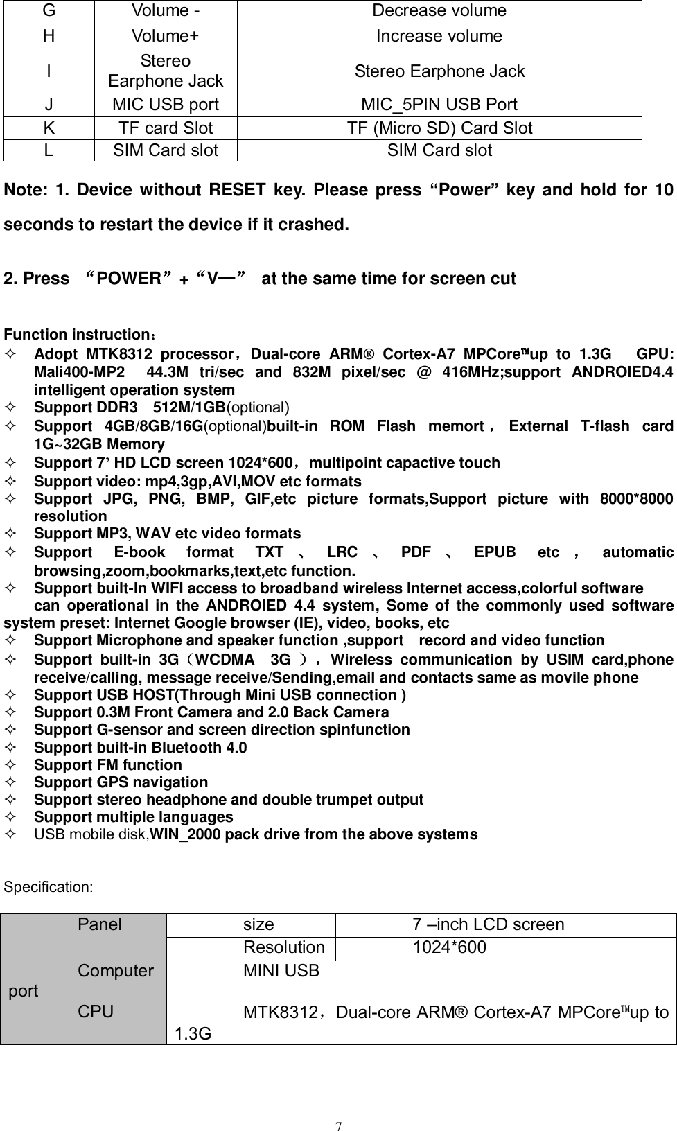      7 G Volume - Decrease volume H Volume+ Increase volume I Stereo Earphone Jack Stereo Earphone Jack J MIC USB port MIC_5PIN USB Port K TF card Slot TF (Micro SD) Card Slot L SIM Card slot   SIM Card slot   Note: 1.  Device without RESET  key. Please press  “Power” key and hold for 10 seconds to restart the device if it crashed.     2. Press  “POWER”+“V—”  at the same time for screen cut   Function instruction：  Adopt  MTK8312  processor，Dual-core  ARM®  Cortex-A7  MPCore™up  to  1.3G      GPU: Mali400-MP2    44.3M  tri/sec  and  832M  pixel/sec  @  416MHz;support  ANDROIED4.4 intelligent operation system    Support DDR3    512M/1GB(optional)  Support  4GB/8GB/16G(optional)built-in  ROM  Flash  memort ，External  T-flash  card 1G~32GB Memory  Support 7’ HD LCD screen 1024*600，multipoint capactive touch  Support video: mp4,3gp,AVI,MOV etc formats  Support  JPG,  PNG,  BMP,  GIF,etc  picture  formats,Support  picture  with  8000*8000 resolution  Support MP3, WAV etc video formats  Support  E-book  format  TXT 、LRC 、PDF 、EPUB  etc ，automatic browsing,zoom,bookmarks,text,etc function.    Support built-In WIFI access to broadband wireless Internet access,colorful software     can operational in  the  ANDROIED  4.4  system,  Some  of  the  commonly  used  software system preset: Internet Google browser (IE), video, books, etc  Support Microphone and speaker function ,support    record and video function  Support  built-in  3G（WCDMA    3G  ），Wireless  communication  by  USIM  card,phone receive/calling, message receive/Sending,email and contacts same as movile phone  Support USB HOST(Through Mini USB connection )  Support 0.3M Front Camera and 2.0 Back Camera   Support G-sensor and screen direction spinfunction   Support built-in Bluetooth 4.0  Support FM function   Support GPS navigation    Support stereo headphone and double trumpet output  Support multiple languages   USB mobile disk,WIN_2000 pack drive from the above systems   Specification:  Panel size 7 –inch LCD screen Resolution 1024*600   Computer port MINI USB CPU MTK8312，Dual-core ARM® Cortex-A7 MPCore™up to 1.3G 