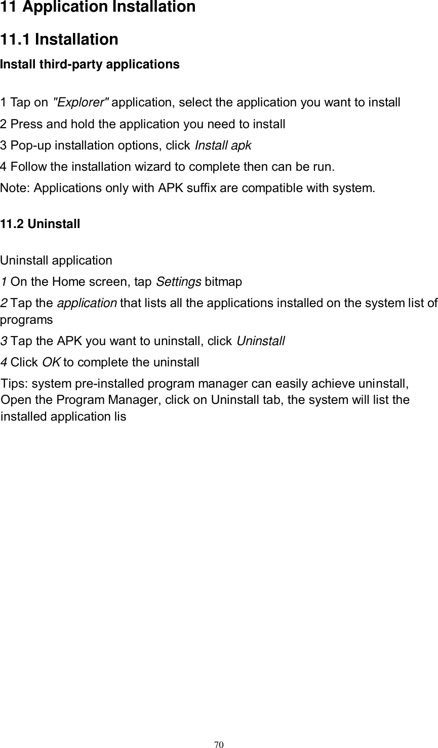     70 11 Application Installation 11.1 Installation Install third-party applications        1 Tap on &quot;Explorer&quot; application, select the application you want to install 2 Press and hold the application you need to install 3 Pop-up installation options, click Install apk 4 Follow the installation wizard to complete then can be run. Note: Applications only with APK suffix are compatible with system. 11.2 Uninstall Uninstall application 1 On the Home screen, tap Settings bitmap 2 Tap the application that lists all the applications installed on the system list of programs 3 Tap the APK you want to uninstall, click Uninstall 4 Click OK to complete the uninstall Tips: system pre-installed program manager can easily achieve uninstall, Open the Program Manager, click on Uninstall tab, the system will list the installed application lis           