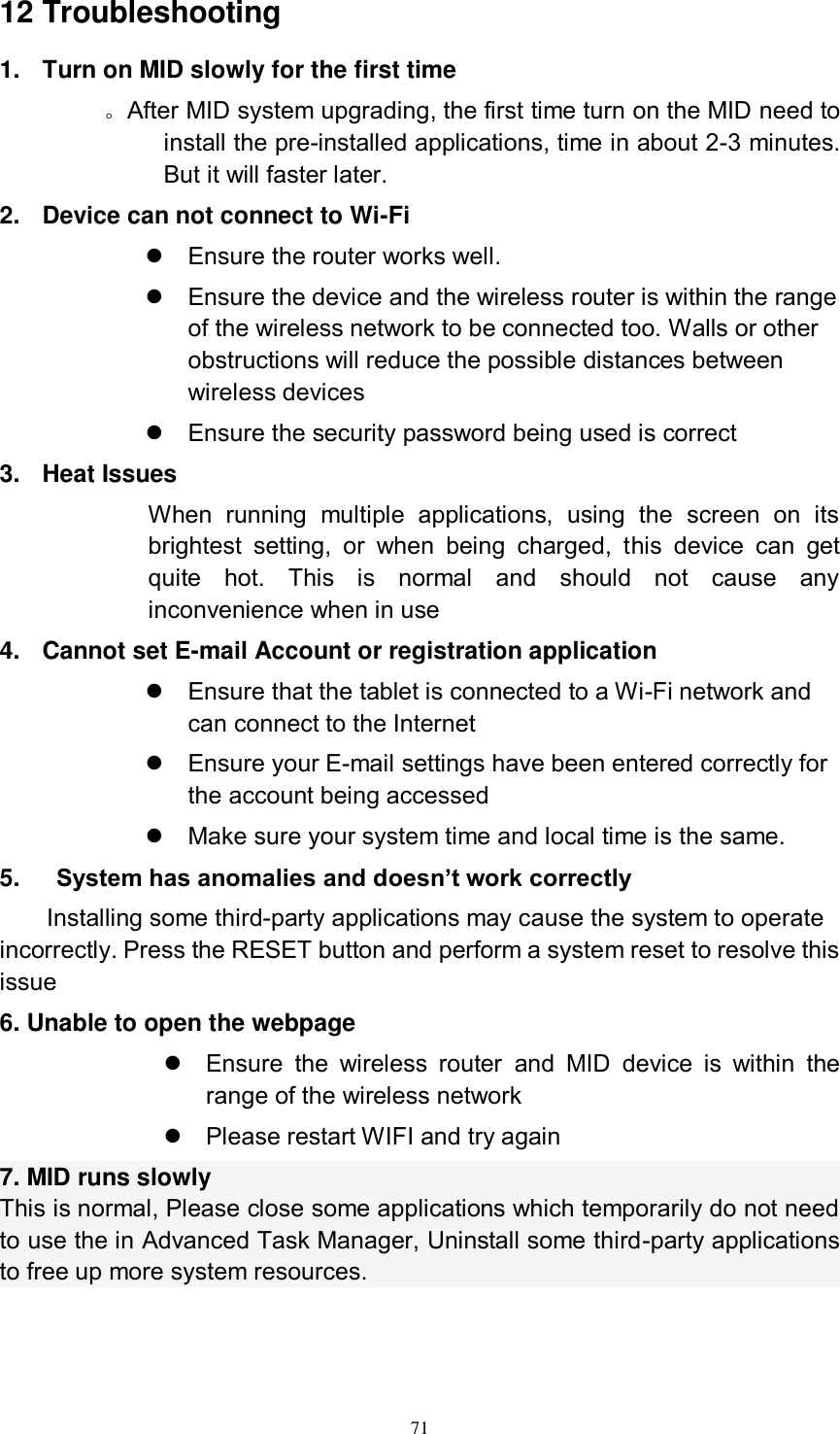      71 12 Troubleshooting 1.  Turn on MID slowly for the first time        。After MID system upgrading, the first time turn on the MID need to install the pre-installed applications, time in about 2-3 minutes. But it will faster later. 2.  Device can not connect to Wi-Fi   Ensure the router works well.   Ensure the device and the wireless router is within the range of the wireless network to be connected too. Walls or other obstructions will reduce the possible distances between wireless devices   Ensure the security password being used is correct   3.  Heat Issues When  running  multiple  applications,  using  the  screen  on  its brightest  setting,  or  when  being  charged,  this  device  can  get quite  hot.  This  is  normal  and  should  not  cause  any inconvenience when in use 4.  Cannot set E-mail Account or registration application   Ensure that the tablet is connected to a Wi-Fi network and can connect to the Internet   Ensure your E-mail settings have been entered correctly for the account being accessed   Make sure your system time and local time is the same. 5.      System has anomalies and doesn’t work correctly Installing some third-party applications may cause the system to operate incorrectly. Press the RESET button and perform a system reset to resolve this issue 6. Unable to open the webpage   Ensure  the  wireless  router  and  MID  device  is  within  the range of the wireless network   Please restart WIFI and try again 7. MID runs slowly This is normal, Please close some applications which temporarily do not need to use the in Advanced Task Manager, Uninstall some third-party applications to free up more system resources.   