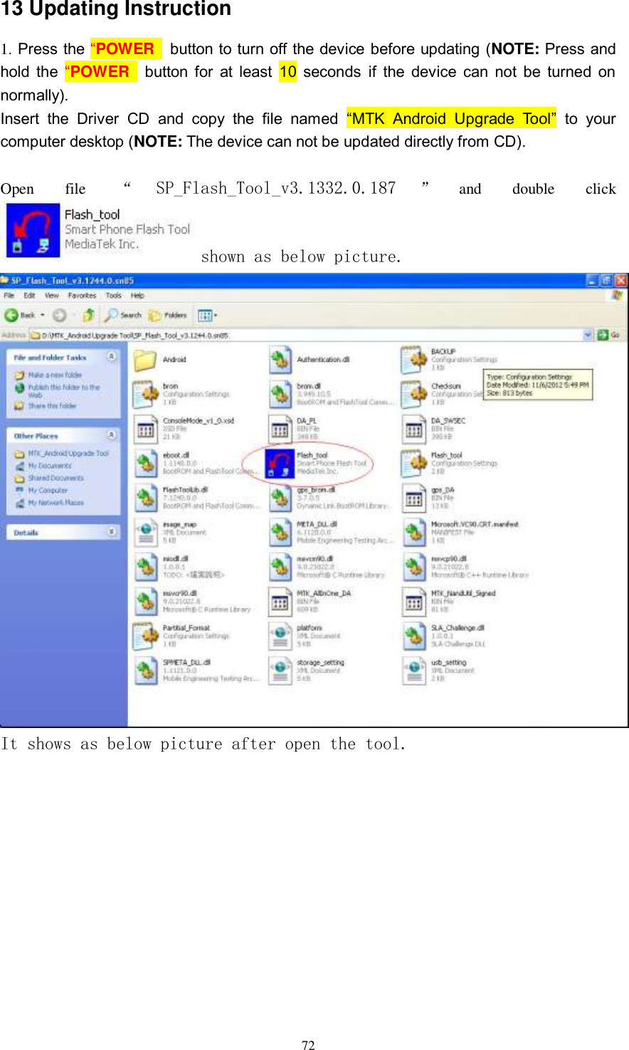      72 13 Updating Instruction 1. Press the “POWER   button to turn off the device before updating (NOTE: Press and hold  the “POWER   button for  at least 10  seconds if  the device can not be turned on normally). Insert  the  Driver  CD  and  copy  the  file  named  “MTK  Android  Upgrade  Tool”  to  your computer desktop (NOTE: The device can not be updated directly from CD).  Open  file  “SP_Flash_Tool_v3.1332.0.187 ”and  double  click shown as below picture.  It shows as below picture after open the tool. 