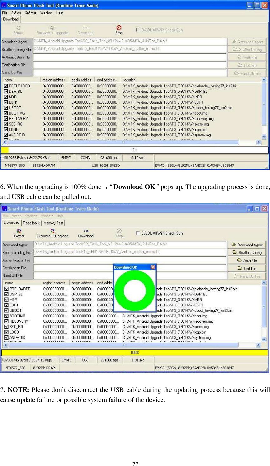      77   6. When the upgrading is 100% done  ，“ Download OK”pops up. The upgrading process is done, and USB cable can be pulled out.     7. NOTE: Please don’t  disconnect the USB  cable during the updating process because this will cause update failure or possible system failure of the device.       