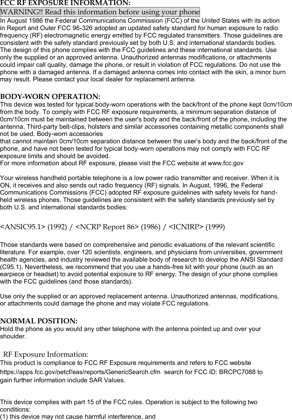  FCC RF EXPOSURE INFORMATION: WARNING!! Read this information before using your phone In August 1986 the Federal Communications Commission (FCC) of the United States with its action in Report and Outer FCC 96-326 adopted an updated safety standard for human exposure to radio frequency (RF) electromagnetic energy emitted by FCC regulated transmitters. Those guidelines are consistent with the safety standard previously set by both U.S. and international standards bodies. The design of this phone complies with the FCC guidelines and these international standards. Use only the supplied or an approved antenna. Unauthorized antennas modifications, or attachments could impair call quality, damage the phone, or result in violation of FCC regulations. Do not use the phone with a damaged antenna. If a damaged antenna comes into contact with the skin, a minor burn may result. Please contact your local dealer for replacement antenna.  BODY-WORN OPERATION: This device was tested for typical body-worn operations with the back/front of the phone kept 0cm/10cm from the body. To comply with FCC RF exposure requirements, a minimum separation distance of 0cm/10cm must be maintained between the user&apos;s body and the back/front of the phone, including the antenna. Third-party belt-clips, holsters and similar accessories containing metallic components shall not be used. Body-worn accessories that cannot maintain 0cm/10cm separation distance between the user’s body and the back/front of the phone, and have not been tested for typical body-worn operations may not comply with FCC RF exposure limits and should be avoided. For more information about RF exposure, please visit the FCC website at www.fcc.gov  Your wireless handheld portable telephone is a low power radio transmitter and receiver. When it is ON, it receives and also sends out radio frequency (RF) signals. In August, 1996, the Federal Communications Commissions (FCC) adopted RF exposure guidelines with safety levels for hand-held wireless phones. Those guidelines are consistent with the safety standards previously set by both U.S. and international standards bodies:  &lt;ANSIC95.1&gt; (1992) / &lt;NCRP Report 86&gt; (1986) / &lt;ICNIRP&gt; (1999)  Those standards were based on comprehensive and periodic evaluations of the relevant scientific literature. For example, over 120 scientists, engineers, and physicians from universities, government health agencies, and industry reviewed the available body of research to develop the ANSI Standard (C95.1). Nevertheless, we recommend that you use a hands-free kit with your phone (such as an earpiece or headset) to avoid potential exposure to RF energy. The design of your phone complies with the FCC guidelines (and those standards).  Use only the supplied or an approved replacement antenna. Unauthorized antennas, modifications, or attachments could damage the phone and may violate FCC regulations.   NORMAL POSITION:  Hold the phone as you would any other telephone with the antenna pointed up and over your shoulder.  RF Exposure Information: This product is compliance to FCC RF Exposure requirements and refers to FCC website https://apps.fcc.gov/oetcf/eas/reports/GenericSearch.cfm  search for FCC ID: BRCPC7088 to gain further information include SAR Values.    This device complies with part 15 of the FCC rules. Operation is subject to the following two conditions: (1) this device may not cause harmful interference, and 