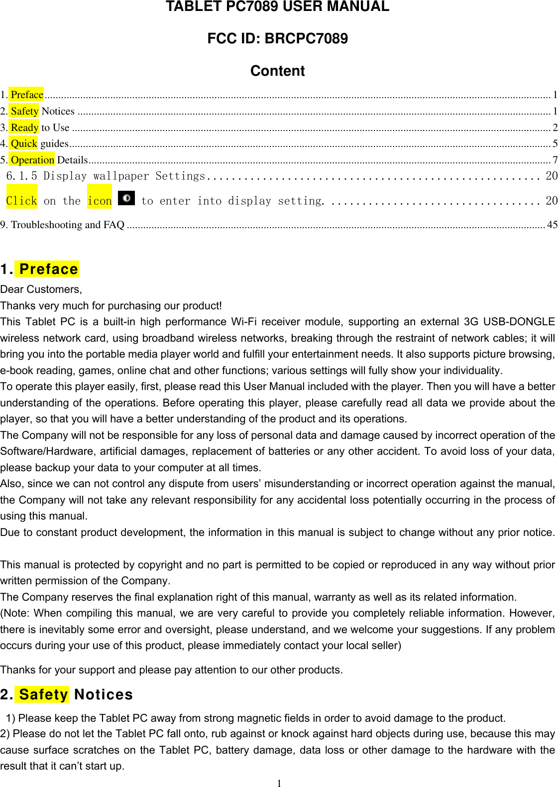  1 TABLET PC7089 USER MANUAL FCC ID: BRCPC7089 Content 1. Preface ......................................................................................................................................................................................... 1 2. Safety Notices ............................................................................................................................................................................. 1 3. Ready to Use ............................................................................................................................................................................... 2 4. Quick guides ................................................................................................................................................................................ 5 5. Operation Details ......................................................................................................................................................................... 7 6.1.5 Display wallpaper Settings ...................................................... 20 Click on the icon   to enter into display setting. .................................. 20 9. Troubleshooting and FAQ ......................................................................................................................................................... 45  1. Preface Dear Customers, Thanks very much for purchasing our product! This Tablet PC  is  a  built-in  high performance Wi-Fi receiver module, supporting  an external 3G USB-DONGLE wireless network card, using broadband wireless networks, breaking through the restraint of network cables; it will bring you into the portable media player world and fulfill your entertainment needs. It also supports picture browsing, e-book reading, games, online chat and other functions; various settings will fully show your individuality. To operate this player easily, first, please read this User Manual included with the player. Then you will have a better understanding of the operations. Before operating this player, please carefully read all data we provide about the player, so that you will have a better understanding of the product and its operations. The Company will not be responsible for any loss of personal data and damage caused by incorrect operation of the Software/Hardware, artificial damages, replacement of batteries or any other accident. To avoid loss of your data, please backup your data to your computer at all times. Also, since we can not control any dispute from users’ misunderstanding or incorrect operation against the manual, the Company will not take any relevant responsibility for any accidental loss potentially occurring in the process of using this manual. Due to constant product development, the information in this manual is subject to change without any prior notice.   This manual is protected by copyright and no part is permitted to be copied or reproduced in any way without prior written permission of the Company. The Company reserves the final explanation right of this manual, warranty as well as its related information. (Note: When compiling this manual, we are very careful to provide you completely reliable information. However, there is inevitably some error and oversight, please understand, and we welcome your suggestions. If any problem occurs during your use of this product, please immediately contact your local seller) Thanks for your support and please pay attention to our other products. 2. Safety Notices   1) Please keep the Tablet PC away from strong magnetic fields in order to avoid damage to the product.   2) Please do not let the Tablet PC fall onto, rub against or knock against hard objects during use, because this may cause surface scratches on the Tablet PC, battery damage, data loss or other damage to the hardware with the result that it can’t start up. 