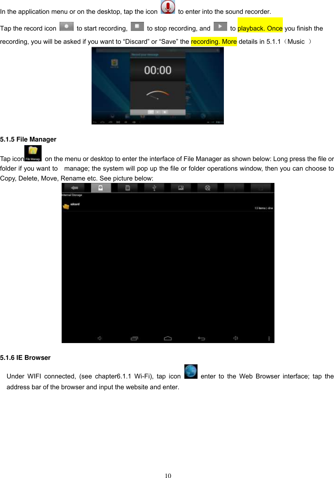 10 In the application menu or on the desktop, tap the icon    to enter into the sound recorder. Tap the record icon    to start recording,    to stop recording, and    to playback. Once you finish the recording, you will be asked if you want to “Discard” or “Save” the recording. More details in 5.1.1（Music  ）   5.1.5 File Manager   Tap icon   on the menu or desktop to enter the interface of File Manager as shown below: Long press the file or folder if you want to    manage; the system will pop up the file or folder operations window, then you can choose to Copy, Delete, Move, Rename etc. See picture below:   5.1.6 IE Browser Under  WIFI  connected,  (see  chapter6.1.1  Wi-Fi),  tap icon   enter  to  the  Web  Browser  interface;  tap  the address bar of the browser and input the website and enter. 