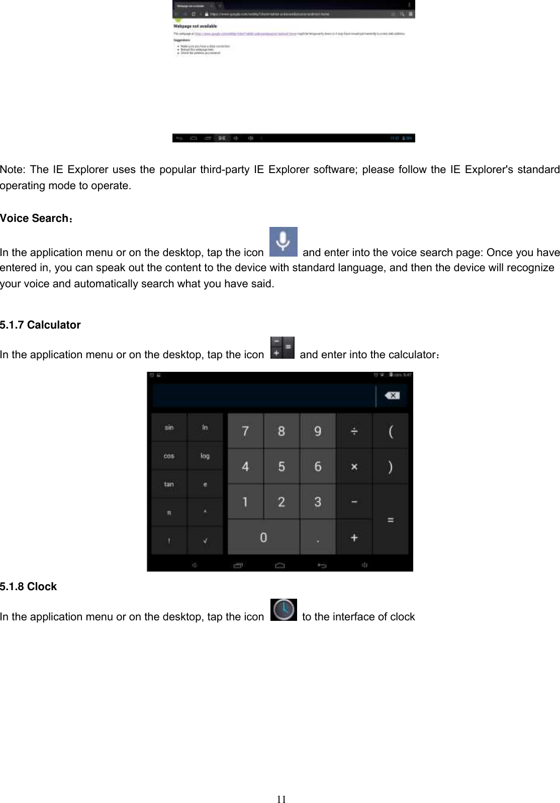  11   Note: The IE Explorer uses the popular third-party IE Explorer software; please follow the IE Explorer&apos;s standard operating mode to operate.  Voice Search： In the application menu or on the desktop, tap the icon    and enter into the voice search page: Once you have entered in, you can speak out the content to the device with standard language, and then the device will recognize your voice and automatically search what you have said.  5.1.7 Calculator In the application menu or on the desktop, tap the icon   and enter into the calculator：  5.1.8 Clock In the application menu or on the desktop, tap the icon   to the interface of clock  