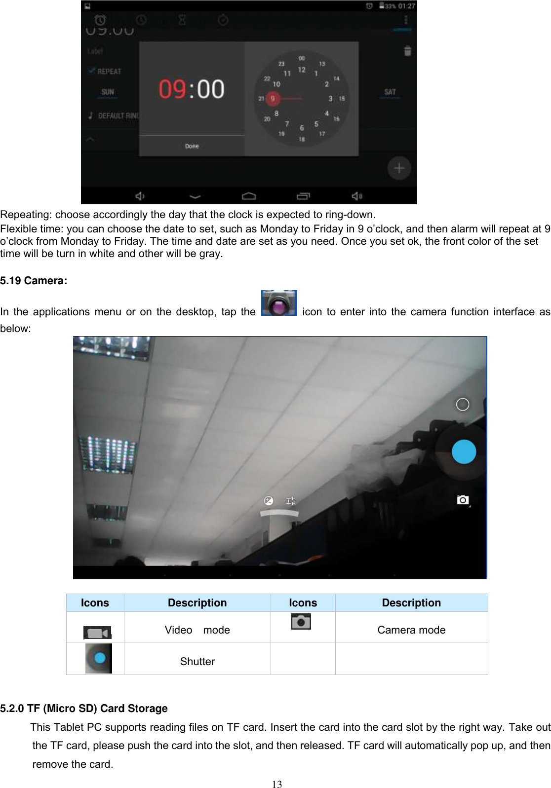  13  Repeating: choose accordingly the day that the clock is expected to ring-down.   Flexible time: you can choose the date to set, such as Monday to Friday in 9 o’clock, and then alarm will repeat at 9 o’clock from Monday to Friday. The time and date are set as you need. Once you set ok, the front color of the set time will be turn in white and other will be gray.                                      5.19 Camera: In the applications menu or on the desktop, tap the    icon to enter into the camera function interface as below:   Icons Description Icons Description  Video    mode    Camera mode  Shutter     5.2.0 TF (Micro SD) Card Storage            This Tablet PC supports reading files on TF card. Insert the card into the card slot by the right way. Take out the TF card, please push the card into the slot, and then released. TF card will automatically pop up, and then remove the card. 
