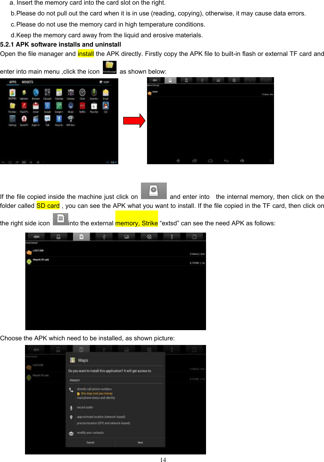  14 a. Insert the memory card into the card slot on the right. b. Please do not pull out the card when it is in use (reading, copying), otherwise, it may cause data errors. c. Please do not use the memory card in high temperature conditions. d. Keep the memory card away from the liquid and erosive materials. 5.2.1 APK software installs and uninstall Open the file manager and install the APK directly. Firstly copy the APK file to built-in flash or external TF card and enter into main menu ,click the icon    as shown below:              If the file copied inside the machine just click on    and enter into    the internal memory, then click on the folder called SD card , you can see the APK what you want to install. If the file copied in the TF card, then click on the right side icon  into the external memory, Strike “extsd” can see the need APK as follows:  Choose the APK which need to be installed, as shown picture:  