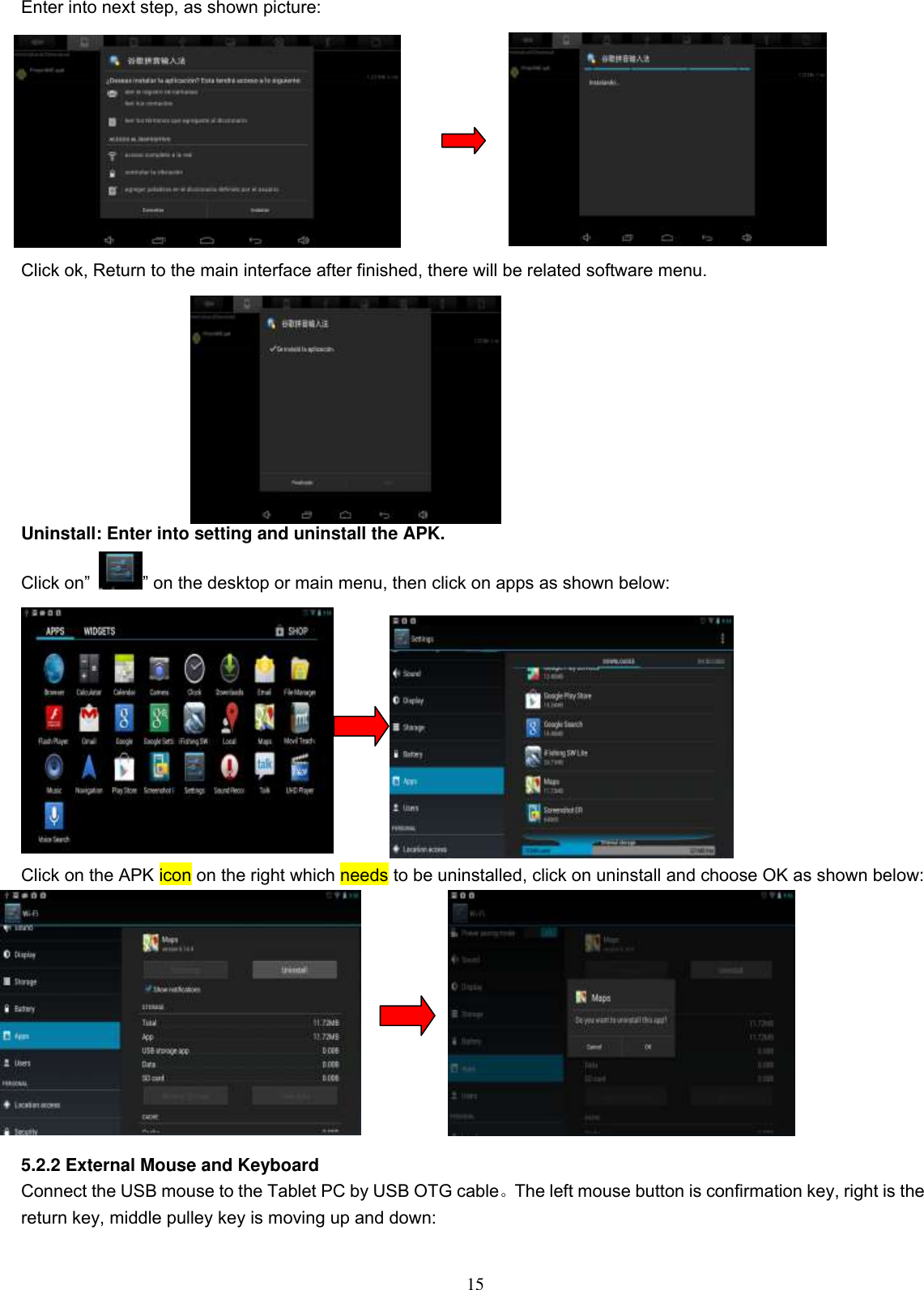  15 Enter into next step, as shown picture:          Click ok, Return to the main interface after finished, there will be related software menu.          Uninstall: Enter into setting and uninstall the APK. Click on” ” on the desktop or main menu, then click on apps as shown below:    Click on the APK icon on the right which needs to be uninstalled, click on uninstall and choose OK as shown below:           5.2.2 External Mouse and Keyboard Connect the USB mouse to the Tablet PC by USB OTG cable。The left mouse button is confirmation key, right is the return key, middle pulley key is moving up and down: 