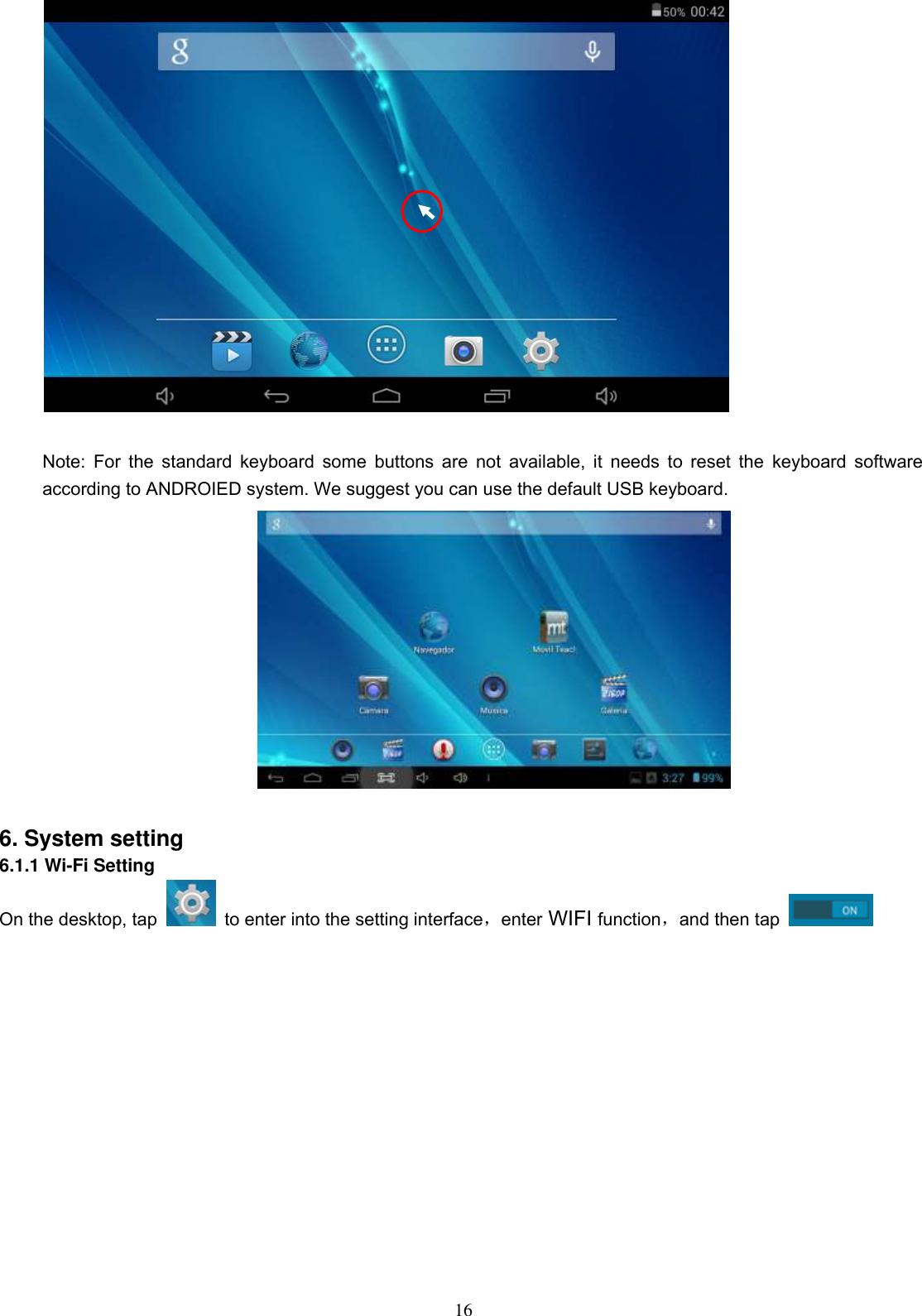  16   Note: For the standard keyboard some buttons are not available, it  needs  to  reset the  keyboard software according to ANDROIED system. We suggest you can use the default USB keyboard.     6. System setting 6.1.1 Wi-Fi Setting On the desktop, tap   to enter into the setting interface，enter WIFI function，and then tap   