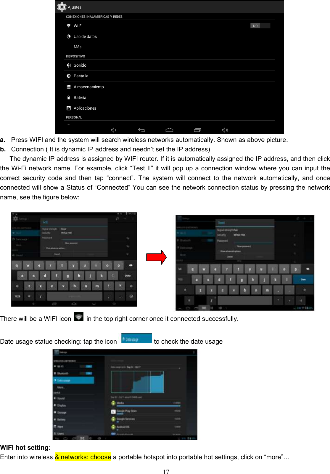  17  a. Press WIFI and the system will search wireless networks automatically. Shown as above picture. b. Connection ( It is dynamic IP address and needn’t set the IP address) The dynamic IP address is assigned by WIFI router. If it is automatically assigned the IP address, and then click the Wi-Fi network name. For example, click “Test II” it will pop up a connection window where you can input the correct  security  code  and  then  tap  “connect”.  The  system  will  connect  to  the  network  automatically,  and  once connected will show a Status of “Connected” You can see the network connection status by pressing the network name, see the figure below:                 There will be a WIFI icon    in the top right corner once it connected successfully.    Date usage statue checking: tap the icon             to check the date usage  WIFI hot setting: Enter into wireless &amp; networks: choose a portable hotspot into portable hot settings, click on “more”… 