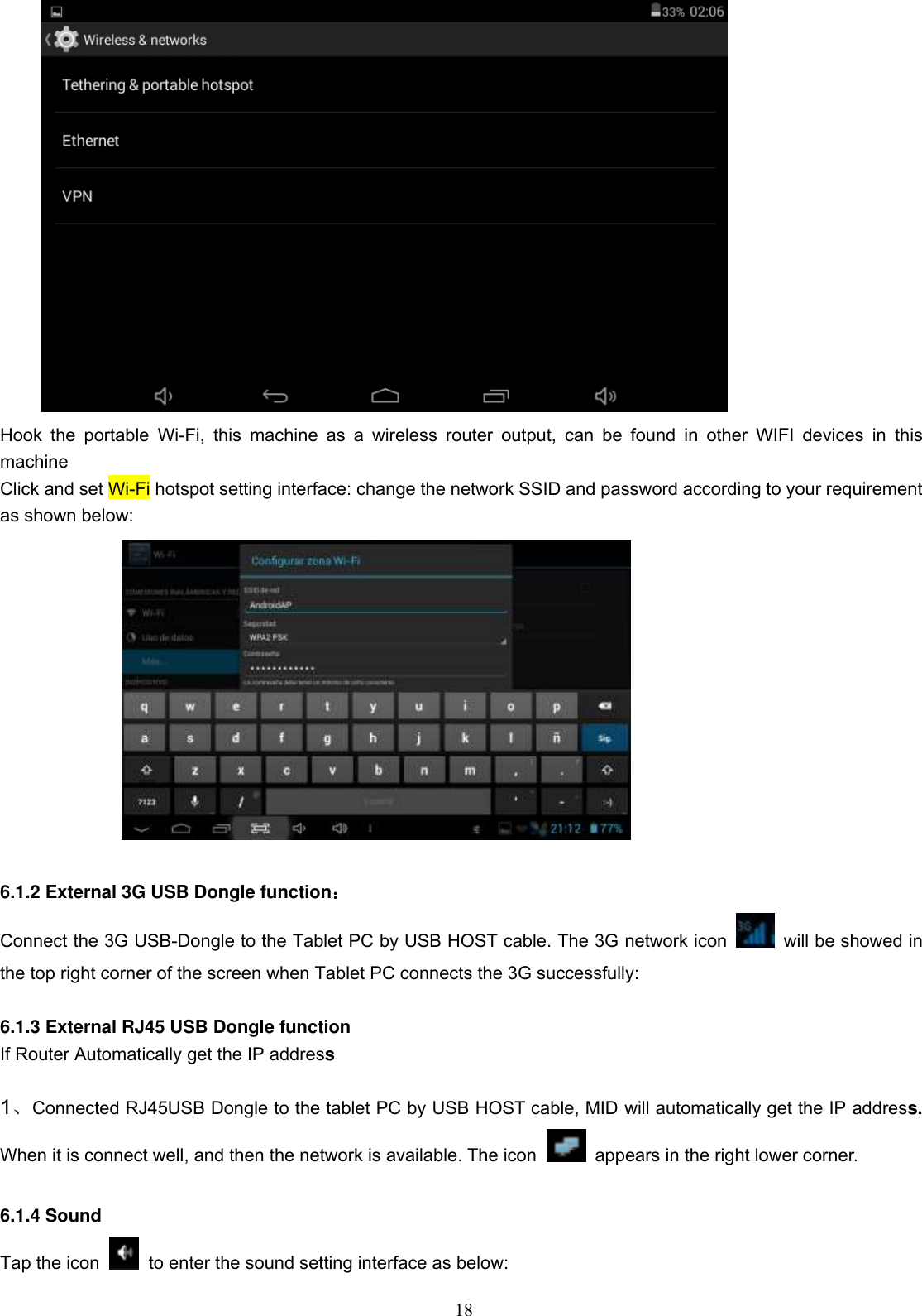  18  Hook  the  portable  Wi-Fi,  this  machine  as  a  wireless  router  output,  can  be  found  in  other  WIFI  devices  in  this machine Click and set Wi-Fi hotspot setting interface: change the network SSID and password according to your requirement as shown below:   6.1.2 External 3G USB Dongle function：   Connect the 3G USB-Dongle to the Tablet PC by USB HOST cable. The 3G network icon    will be showed in the top right corner of the screen when Tablet PC connects the 3G successfully:    6.1.3 External RJ45 USB Dongle function If Router Automatically get the IP address  1、Connected RJ45USB Dongle to the tablet PC by USB HOST cable, MID will automatically get the IP address. When it is connect well, and then the network is available. The icon   appears in the right lower corner.                                                                                     6.1.4 Sound   Tap the icon    to enter the sound setting interface as below: 