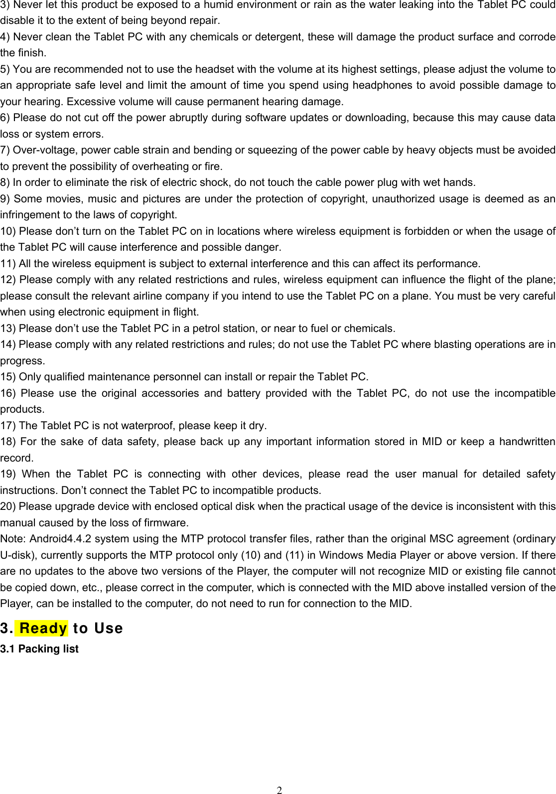  2 3) Never let this product be exposed to a humid environment or rain as the water leaking into the Tablet PC could disable it to the extent of being beyond repair.   4) Never clean the Tablet PC with any chemicals or detergent, these will damage the product surface and corrode the finish.   5) You are recommended not to use the headset with the volume at its highest settings, please adjust the volume to an appropriate safe level and limit the amount of time you spend using headphones to avoid possible damage to your hearing. Excessive volume will cause permanent hearing damage.   6) Please do not cut off the power abruptly during software updates or downloading, because this may cause data loss or system errors. 7) Over-voltage, power cable strain and bending or squeezing of the power cable by heavy objects must be avoided to prevent the possibility of overheating or fire.   8) In order to eliminate the risk of electric shock, do not touch the cable power plug with wet hands.   9) Some movies, music and pictures are under the protection of copyright, unauthorized usage is deemed as an infringement to the laws of copyright.   10) Please don’t turn on the Tablet PC on in locations where wireless equipment is forbidden or when the usage of the Tablet PC will cause interference and possible danger.   11) All the wireless equipment is subject to external interference and this can affect its performance.   12) Please comply with any related restrictions and rules, wireless equipment can influence the flight of the plane; please consult the relevant airline company if you intend to use the Tablet PC on a plane. You must be very careful when using electronic equipment in flight. 13) Please don’t use the Tablet PC in a petrol station, or near to fuel or chemicals.   14) Please comply with any related restrictions and rules; do not use the Tablet PC where blasting operations are in progress.   15) Only qualified maintenance personnel can install or repair the Tablet PC.     16)  Please  use  the  original  accessories  and  battery  provided  with  the  Tablet PC,  do not  use  the  incompatible products.   17) The Tablet PC is not waterproof, please keep it dry.   18) For the sake of data safety, please back up any important information stored in MID or keep a handwritten record.   19)  When  the  Tablet  PC  is  connecting  with  other  devices,  please  read  the  user  manual  for  detailed  safety instructions. Don’t connect the Tablet PC to incompatible products.   20) Please upgrade device with enclosed optical disk when the practical usage of the device is inconsistent with this manual caused by the loss of firmware. Note: Android4.4.2 system using the MTP protocol transfer files, rather than the original MSC agreement (ordinary U-disk), currently supports the MTP protocol only (10) and (11) in Windows Media Player or above version. If there are no updates to the above two versions of the Player, the computer will not recognize MID or existing file cannot be copied down, etc., please correct in the computer, which is connected with the MID above installed version of the Player, can be installed to the computer, do not need to run for connection to the MID. 3. Ready to Use 3.1 Packing list 