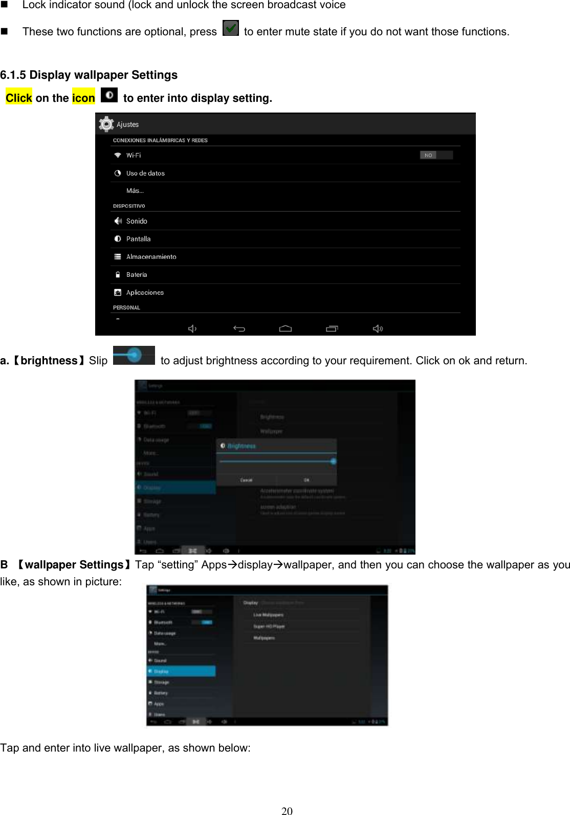  20   Lock indicator sound (lock and unlock the screen broadcast voice   These two functions are optional, press    to enter mute state if you do not want those functions.    6.1.5 Display wallpaper Settings   Click on the icon    to enter into display setting.  a.【brightness】Slip    to adjust brightness according to your requirement. Click on ok and return.              B  【wallpaper Settings】Tap “setting” Appsdisplaywallpaper, and then you can choose the wallpaper as you like, as shown in picture:                          Tap and enter into live wallpaper, as shown below: 